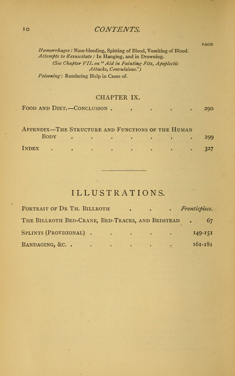 PAGE Hemorrhages : Nose-bleeding, Spitting of Blood, Vomiting of Blood. Attempts to Resuscitate : In Hanging, and in Drowning. (See Chapter VII. on  Aidin Fainting Fits, Apoplectic Attacks, Convulsions) Poisoning: Rendering Help in Cases of. CHAPTER IX. Food and Diet.—Conclusion ..... 290 Appendix—The Structure and Functions of the Human Body ....... 299 Index ........ 327 ILLUSTRATIONS. Portrait of Dr Th. Billroth . . . Frontispiece. The Billroth Bed-Crane, Bed-Traces, and Bedstead . 6y Splints (Provisional) . . . . 149-151 Bandaging, &c. ...... 161-181