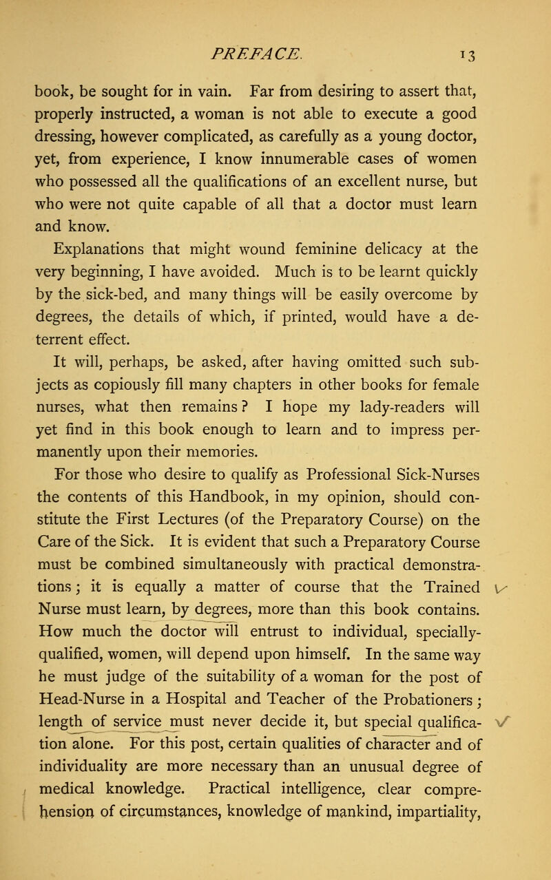 book, be sought for in vain. Far from desiring to assert that, properly instructed, a woman is not able to execute a good dressing, however complicated, as carefully as a young doctor, yet, from experience, I know innumerable cases of women who possessed all the qualifications of an excellent nurse, but who were not quite capable of all that a doctor must learn and know. Explanations that might wound feminine delicacy at the very beginning, I have avoided. Much is to be learnt quickly by the sick-bed, and many things will be easily overcome by degrees, the details of which, if printed, would have a de- terrent effect. It will, perhaps, be asked, after having omitted such sub- jects as copiously fill many chapters in other books for female nurses, what then remains ? I hope my lady-readers will yet find in this book enough to learn and to impress per- manently upon their memories. For those who desire to qualify as Professional Sick-Nurses the contents of this Handbook, in my opinion, should con- stitute the First Lectures (of the Preparatory Course) on the Care of the Sick. It is evident that such a Preparatory Course must be combined simultaneously with practical demonstra- tions ; it is equally a matter of course that the Trained v Nurse must learn, by degrees, more than this book contains. How much the doctor will entrust to individual, specially- qualified, women, will depend upon himself. In the same way he must judge of the suitability of a woman for the post of Head-Nurse in a Hospital and Teacher of the Probationers; length of service must never decide it, but special qualifica- V tion alone. For this post, certain qualities of character and of individuality are more necessary than an unusual degree of medical knowledge. Practical intelligence, clear compre- hension of circumstances, knowledge of mankind, impartiality,