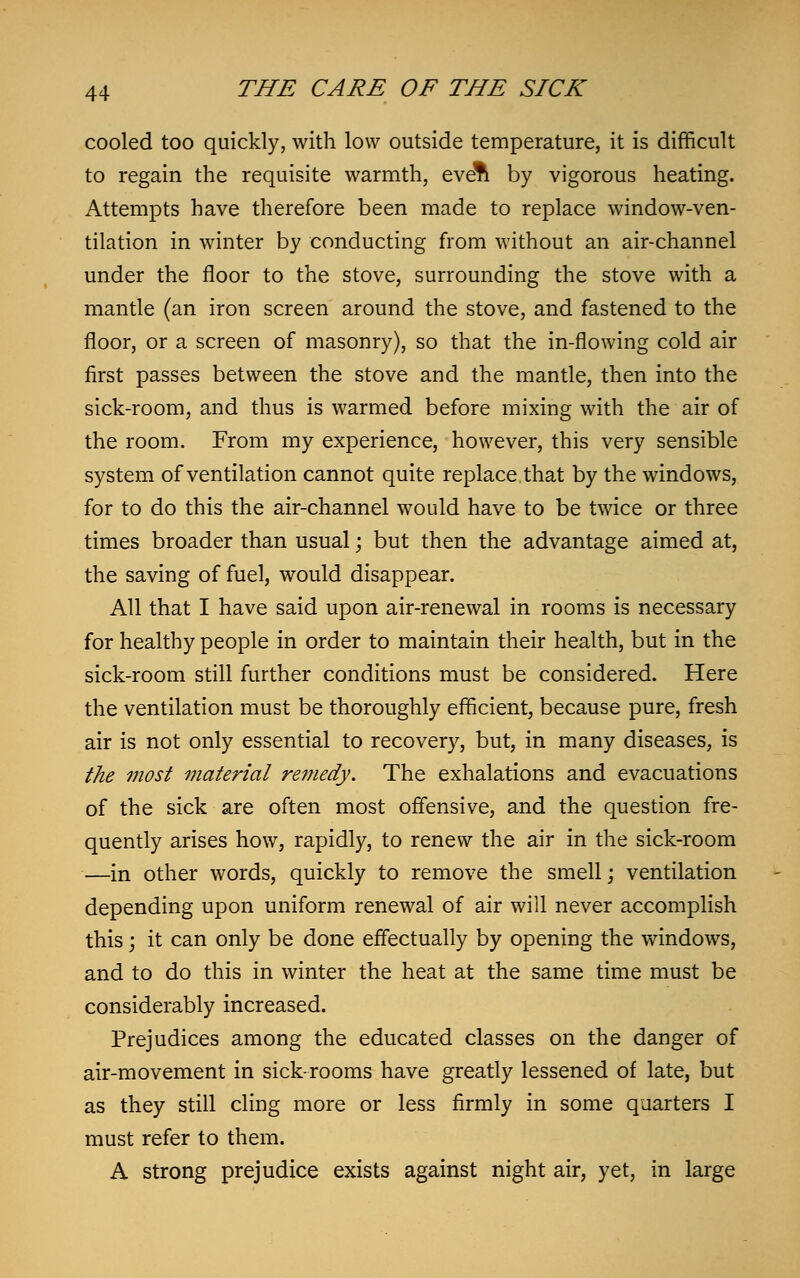 cooled too quickly, with low outside temperature, it is difficult to regain the requisite warmth, evdn by vigorous heating. Attempts have therefore been made to replace window-ven- tilation in winter by conducting from without an air-channel under the floor to the stove, surrounding the stove with a mantle (an iron screen around the stove, and fastened to the floor, or a screen of masonry), so that the in-flowing cold air first passes between the stove and the mantle, then into the sick-room, and thus is warmed before mixing with the air of the room. From my experience, however, this very sensible system of ventilation cannot quite replace that by the windows, for to do this the air-channel would have to be twice or three times broader than usual; but then the advantage aimed at, the saving of fuel, would disappear. All that I have said upon air-renewal in rooms is necessary for healthy people in order to maintain their health, but in the sick-room still further conditions must be considered. Here the ventilation must be thoroughly efficient, because pure, fresh air is not only essential to recovery, but, in many diseases, is the most material remedy. The exhalations and evacuations of the sick are often most offensive, and the question fre- quently arises how, rapidly, to renew the air in the sick-room —in other words, quickly to remove the smell; ventilation depending upon uniform renewal of air will never accomplish this; it can only be done effectually by opening the windows, and to do this in winter the heat at the same time must be considerably increased. Prejudices among the educated classes on the danger of air-movement in sickrooms have greatly lessened of late, but as they still cling more or less firmly in some quarters I must refer to them. A strong prejudice exists against night air, yet, in large