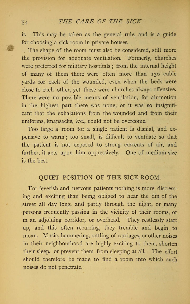 it. This may be taken as the general rule, and is a guide for choosing a sick-room in private houses. The shape of the room must also be considered, still more the provision for adequate ventilation. Formerly, churches were preferred for military hospitals ; from the internal height of many of them there were often more than 130 cubic yards for each of the wounded, even when the beds were close to each other, yet these were churches always offensive. There were no possible means of ventilation, for air-motion in the highest part there was none, or it was so insignifi- cant that the exhalations from the wounded and from their uniforms, knapsacks, &c, could not be overcome. Too large a room for a single patient is dismal, and ex- pensive to warm; too small, is difficult to ventilate so that the patient is not exposed to strong currents of air, and further, it acts upon him oppressively. One of medium size is the best. QUIET POSITION OF THE SICK-ROOM. For feverish and nervous patients nothing is more distress- ing and exciting than being obliged to hear the din of the street all day long, and partly through the night, or many persons frequently passing in the vicinity of their rooms, or in an adjoining corridor, or overhead. They restlessly start up, and this often recurring, they tremble and begin to moan. Music, hammering, rattling of carriages, or other noises in their neighbourhood are highly exciting to them, shorten their sleep, or prevent them from sleeping at all. The effort should therefore be made to find a room into which such noises do not penetrate.