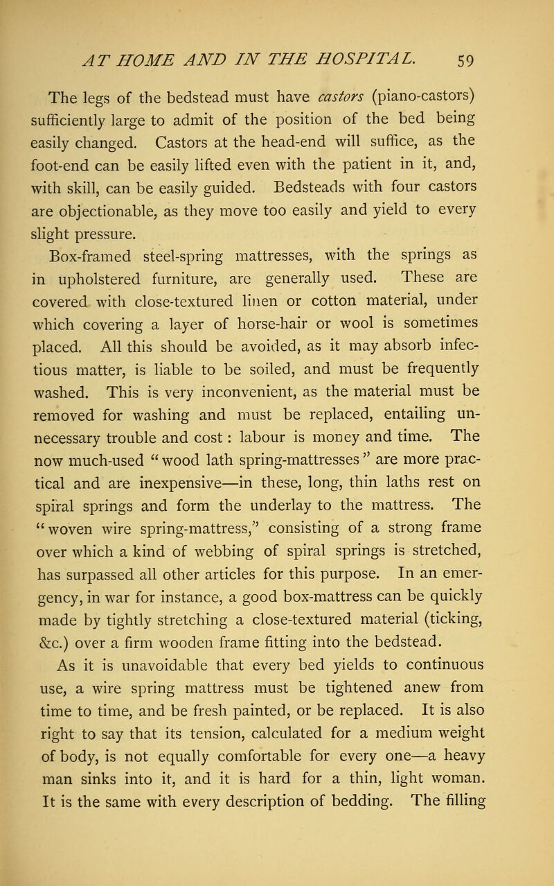 The legs of the bedstead must have castors (piano-castors) sufficiently large to admit of the position of the bed being easily changed. Castors at the head-end will suffice, as the foot-end can be easily lifted even with the patient in it, and, with skill, can be easily guided. Bedsteads with four castors are objectionable, as they move too easily and yield to every slight pressure. Box-framed steel-spring mattresses, with the springs as in upholstered furniture, are generally used. These are covered with close-textured linen or cotton material, under which covering a layer of horse-hair or wool is sometimes placed. All this should be avoided, as it may absorb infec- tious matter, is liable to be soiled, and must be frequently washed. This is very inconvenient, as the material must be removed for washing and must be replaced, entailing un- necessary trouble and cost: labour is money and time. The now much-used  wood lath spring-mattresses  are more prac- tical and are inexpensive—in these, long, thin laths rest on spiral springs and form the underlay to the mattress. The woven wire spring-mattress, consisting of a strong frame over which a kind of webbing of spiral springs is stretched, has surpassed all other articles for this purpose. In an emer- gency, in war for instance, a good box-mattress can be quickly made by tightly stretching a close-textured material (ticking, &c.) over a firm wooden frame fitting into the bedstead. As it is unavoidable that every bed yields to continuous use, a wire spring mattress must be tightened anew from time to time, and be fresh painted, or be replaced. It is also right to say that its tension, calculated for a medium weight of body, is not equally comfortable for every one—a heavy man sinks into it, and it is hard for a thin, light woman. It is the same with every description of bedding. The filling