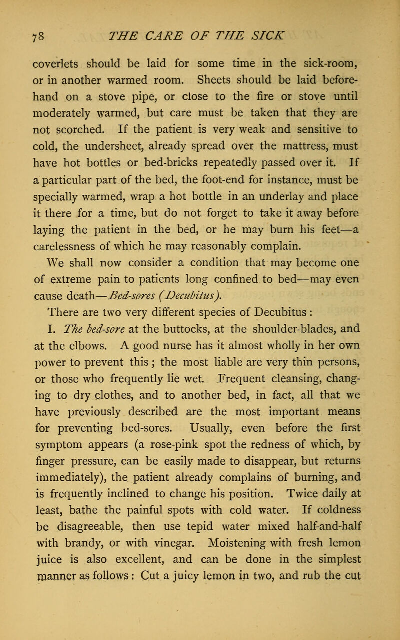 coverlets should be laid for some time in the sick-room, or in another warmed room. Sheets should be laid before- hand on a stove pipe, or close to the fire or stove until moderately warmed, but care must be taken that they are not scorched. If the patient is very weak and sensitive to cold, the undersheet, already spread over the mattress, must have hot bottles or bed-bricks repeatedly passed over it. If a particular part of the bed, the foot-end for instance, must be specially warmed, wrap a hot bottle in an underlay and place it there for a time, but do not forget to take it away before laying the patient in the bed, or he may burn his feet—a carelessness of which he may reasonably complain. We shall now consider a condition that may become one of extreme pain to patients long confined to bed—may even cause death—Bed-sores (Decubitus). There are two very different species of Decubitus : I. The bed-sore at the buttocks, at the shoulder-blades, and at the elbows. A good nurse has it almost wholly in her own power to prevent this; the most liable are very thin persons, or those who frequently lie wet. Frequent cleansing, chang- ing to dry clothes, and to another bed, in fact, all that we have previously described are the most important means for preventing bed-sores. Usually, even before the first symptom appears (a rose-pink spot the redness of which, by finger pressure, can be easily made to disappear, but returns immediately), the patient already complains of burning, and is frequently inclined to change his position. Twice daily at least, bathe the painful spots with cold water. If coldness be disagreeable, then use tepid water mixed half-and-half with brandy, or with vinegar. Moistening with fresh lemon juice is also excellent, and can be done in the simplest manner as follows : Cut a juicy lemon in two, and rub the cut