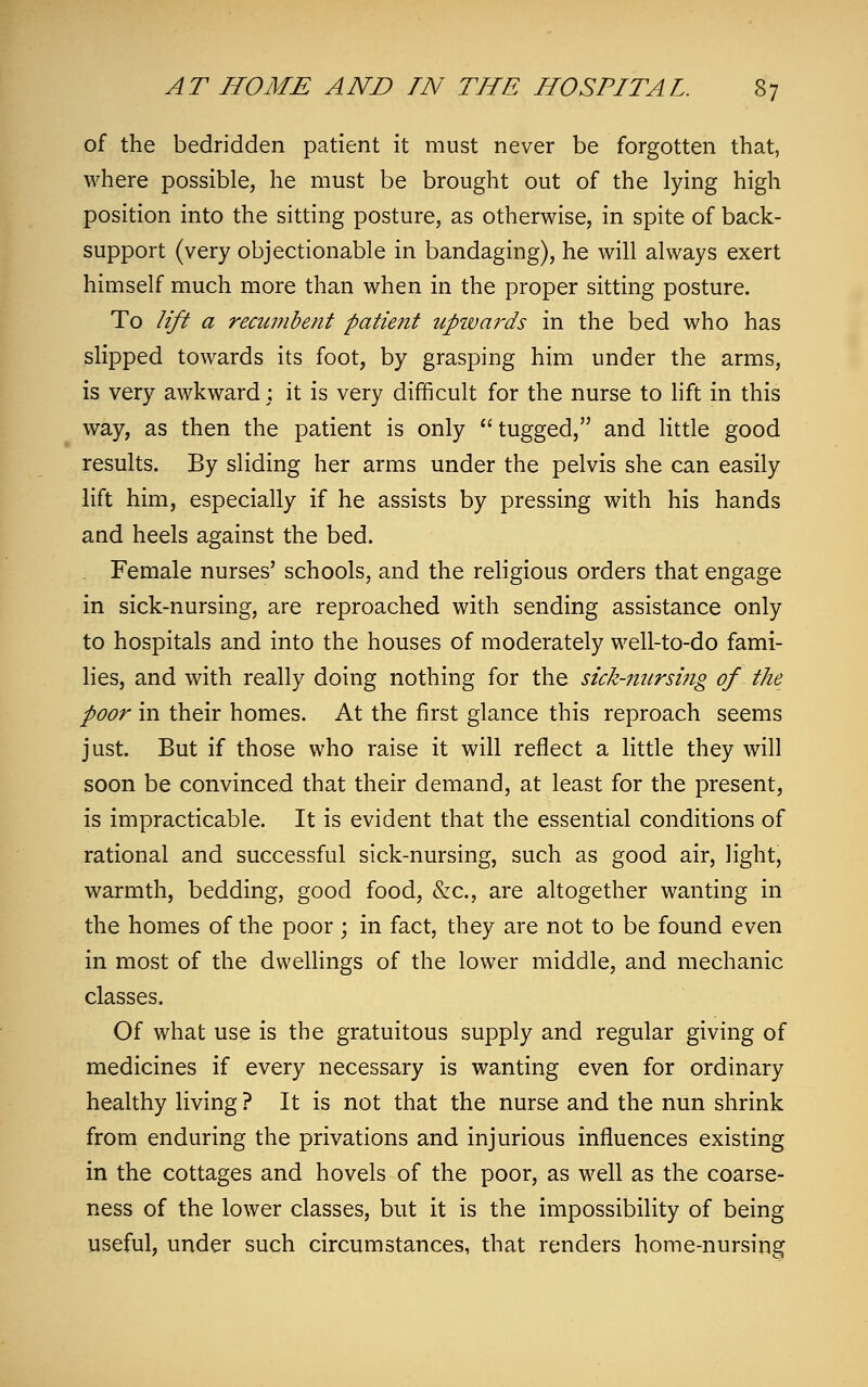of the bedridden patient it must never be forgotten that, where possible, he must be brought out of the lying high position into the sitting posture, as otherwise, in spite of back- support (very objectionable in bandaging), he will always exert himself much more than when in the proper sitting posture. To lift a recumbent patient upwards in the bed who has slipped towards its foot, by grasping him under the arms, is very awkward; it is very difficult for the nurse to lift in this way, as then the patient is only tugged, and little good results. By sliding her arms under the pelvis she can easily lift him, especially if he assists by pressing with his hands and heels against the bed. Female nurses' schools, and the religious orders that engage in sick-nursing, are reproached with sending assistance only to hospitals and into the houses of moderately well-to-do fami- lies, and with really doing nothing for the sick-nursing of the poor in their homes. At the first glance this reproach seems just. But if those who raise it will reflect a little they will soon be convinced that their demand, at least for the present, is impracticable. It is evident that the essential conditions of rational and successful sick-nursing, such as good air, light, warmth, bedding, good food, &c, are altogether wanting in the homes of the poor ; in fact, they are not to be found even in most of the dwellings of the lower middle, and mechanic classes. Of what use is the gratuitous supply and regular giving of medicines if every necessary is wanting even for ordinary healthy living ? It is not that the nurse and the nun shrink from enduring the privations and injurious influences existing in the cottages and hovels of the poor, as well as the coarse- ness of the lower classes, but it is the impossibility of being useful, under such circumstances, that renders home-nursing