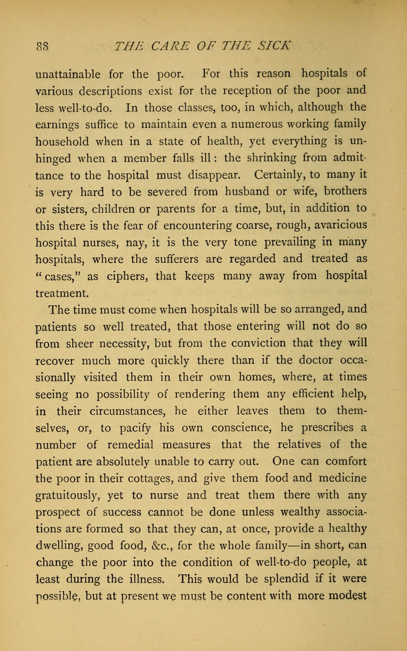 unattainable for the poor. For this reason hospitals of various descriptions exist for the reception of the poor and less well-to-do. In those classes, too, in which, although the earnings suffice to maintain even a numerous working family household when in a state of health, yet everything is un- hinged when a member falls ill: the shrinking from admit- tance to the hospital must disappear. Certainly, to many it is very hard to be severed from husband or wife, brothers or sisters, children or parents for a time, but, in addition to this there is the fear of encountering coarse, rough, avaricious hospital nurses, nay, it is the very tone prevailing in many hospitals, where the sufferers are regarded and treated as  cases, as ciphers, that keeps many away from hospital treatment. The time must come when hospitals will be so arranged, and patients so well treated, that those entering will not do so from sheer necessity, but from the conviction that they will recover much more quickly there than if the doctor occa- sionally visited them in their own homes, where, at times seeing no possibility of rendering them any efficient help, in their circumstances, he either leaves them to them- selves, or, to pacify his own conscience, he prescribes a number of remedial measures that the relatives of the patient are absolutely unable to carry out. One can comfort the poor in their cottages, and give them food and medicine gratuitously, yet to nurse and treat them there with any prospect of success cannot be done unless wealthy associa- tions are formed so that they can, at once, provide a healthy dwelling, good food, &c, for the whole family—in short, can change the poor into the condition of well-to-do people, at least during the illness. This would be splendid if it were possible, but at present we must be content with more modest