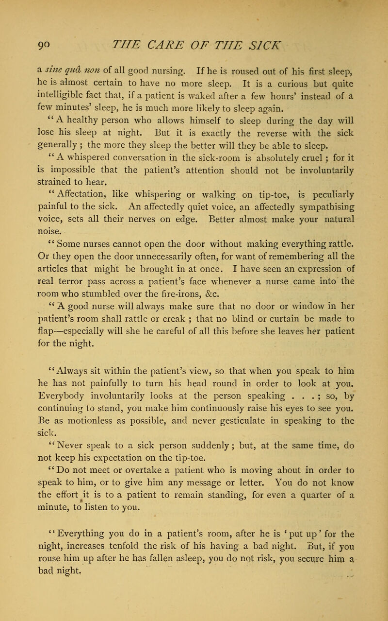 a sine qua non of all good nursing. If he is roused out of his first sleep, he is almost certain to have no more sleep. It is a carious but quite intelligible fact that, if a patient is waked after a few hours' instead of a few minutes' sleep, he is much more likely to sleep again.  A healthy person who allows himself to sleep during the day will lose his sleep at night. But it is exactly the reverse with the sick generally ; the more they sleep the better will they be able to sleep.  A whispered conversation in the sick-room is absolutely cruel; for it is impossible that the patient's attention should not be involuntarily strained to hear.  Affectation, like whispering or walking on tip-toe, is peculiarly painful to the sick. An affectedly quiet voice, an affectedly sympathising voice, sets all their nerves on edge. Better almost make your natural noise.  Some nurses cannot open the door without making everything rattle. Or they open the door unnecessarily often, for want of remembering all the articles that might be brought in at once. I have seen an expression of real terror pass across a patient's face whenever a nurse came into the room who stumbled over the fire-irons, &c.  A good nurse will always make sure that no door or window in her patient's room shall rattle or creak ; that no blind or curtain be made to flap—especially will she be careful of all this before she leaves her patient for the night. Always sit within the patient's view, so that when you speak to him he has not painfully to turn his head round in order to look at you. Everybody involuntarily looks at the person speaking . . . ; so, by continuing to stand, you make him continuously raise his eyes to see you. Be as motionless as possible, and never gesticulate in speaking to the sick. Never speak to a sick person suddenly; but, at the same time, do not keep his expectation on the tip-toe. Do not meet or overtake a patient who is moving about in order to speak to him, or to give him any message or letter. You do not know the effort it is to a patient to remain standing, for even a quarter of a minute, to listen to you. Everything you do in a patient's room, after he is 'put up' for the night, increases tenfold the risk of his having a bad night. But, if you rouse him up after he has fallen asleep, you do not risk, you secure him a bad night,