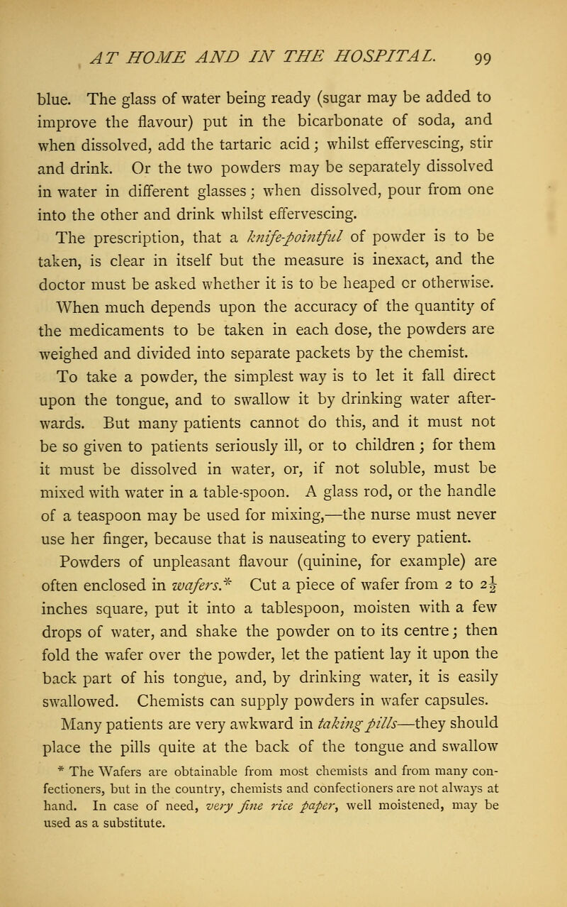 blue. The glass of water being ready (sugar may be added to improve the flavour) put in the bicarbonate of soda, and when dissolved, add the tartaric acid; whilst effervescing, stir and drink. Or the two powders may be separately dissolved in water in different glasses; when dissolved, pour from one into the other and drink whilst effervescing. The prescription, that a knife-pointful of powder is to be taken, is clear in itself but the measure is inexact, and the doctor must be asked whether it is to be heaped or otherwise. When much depends upon the accuracy of the quantity of the medicaments to be taken in each dose, the powders are weighed and divided into separate packets by the chemist. To take a powder, the simplest way is to let it fall direct upon the tongue, and to swallow it by drinking water after- wards. But many patients cannot do this, and it must not be so given to patients seriously ill, or to children; for them it must be dissolved in water, or, if not soluble, must be mixed with water in a table-spoon. A glass rod, or the handle of a teaspoon may be used for mixing,—the nurse must never use her finger, because that is nauseating to every patient. Powders of unpleasant flavour (quinine, for example) are often enclosed in wafers* Cut a piece of wafer from 2 to 2J inches square, put it into a tablespoon, moisten with a few drops of water, and shake the powder on to its centre; then fold the wafer over the powder, let the patient lay it upon the back part of his tongue, and, by drinking water, it is easily swallowed. Chemists can supply powders in wafer capsules. Many patients are very awkward in taking pills—they should place the pills quite at the back of the tongue and swallow * The Wafers are obtainable from most chemists and from many con- fectioners, but in the country, chemists and confectioners are not always at hand. In case of need, very fine rice paper, well moistened, may be used as a substitute.