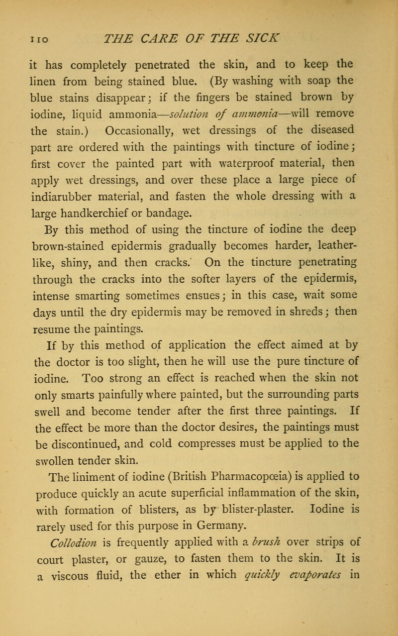 it has completely penetrated the skin, and to keep the linen from being stained blue. (By washing with soap the blue stains disappear; if the ringers be stained brown by iodine, liquid ammonia—solution of ammonia—will remove the stain.) Occasionally, wet dressings of the diseased part are ordered with the paintings with tincture of iodine; first cover the painted part with waterproof material, then apply wet dressings, and over these place a large piece of indiarubber material, and fasten the whole dressing with a large handkerchief or bandage. By this method of using the tincture of iodine the deep brown-stained epidermis gradually becomes harder, leather- like, shiny, and then cracks. On the tincture penetrating through the cracks into the softer layers of the epidermis, intense smarting sometimes ensues; in this case, wait some days until the dry epidermis may be removed in shreds; then resume the paintings. If by this method of application the effect aimed at by the doctor is too slight, then he will use the pure tincture of iodine. Too strong an effect is reached when the skin not only smarts painfully where painted, but the surrounding parts swell and become tender after the first three paintings. If the effect be more than the doctor desires, the paintings must be discontinued, and cold compresses must be applied to the swollen tender skin. The liniment of iodine (British Pharmacopoeia.) is applied to produce quickly an acute superficial inflammation of the skin, with formation of blisters, as by blister-plaster. Iodine is rarely used for this purpose in Germany. Collodion is frequently applied with a brush over strips of court plaster, or gauze, to fasten them to the skin. It is a viscous fluid, the ether in which quickly evaporates in