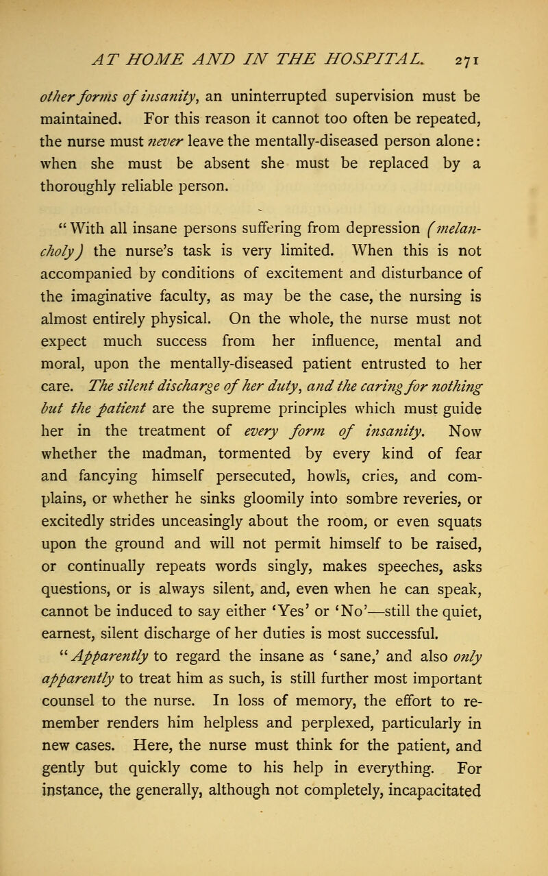 other forms of insanity, an uninterrupted supervision must be maintained. For this reason it cannot too often be repeated, the nurse must never leave the mentally-diseased person alone: when she must be absent she must be replaced by a thoroughly reliable person.  With all insane persons suffering from depression (mela?i- choly) the nurse's task is very limited. When this is not accompanied by conditions of excitement and disturbance of the imaginative faculty, as may be the case, the nursing is almost entirely physical. On the whole, the nurse must not expect much success from her influence, mental and moral, upon the mentally-diseased patient entrusted to her care. The silent discharge of her duty, and the caring for nothing but the patient are the supreme principles which must guide her in the treatment of every form of insa?iity. Now whether the madman, tormented by every kind of fear and fancying himself persecuted, howls, cries, and com- plains, or whether he sinks gloomily into sombre reveries, or excitedly strides unceasingly about the room, or even squats upon the ground and will not permit himself to be raised, or continually repeats words singly, makes speeches, asks questions, or is always silent, and, even when he can speak, cannot be induced to say either 'Yes' or 'No'—still the quiet, earnest, silent discharge of her duties is most successful. Apparently to regard the insane as 'sane,' and also only apparently to treat him as such, is still further most important counsel to the nurse. In loss of memory, the effort to re- member renders him helpless and perplexed, particularly in new cases. Here, the nurse must think for the patient, and gently but quickly come to his help in everything. For instance, the generally, although not completely, incapacitated