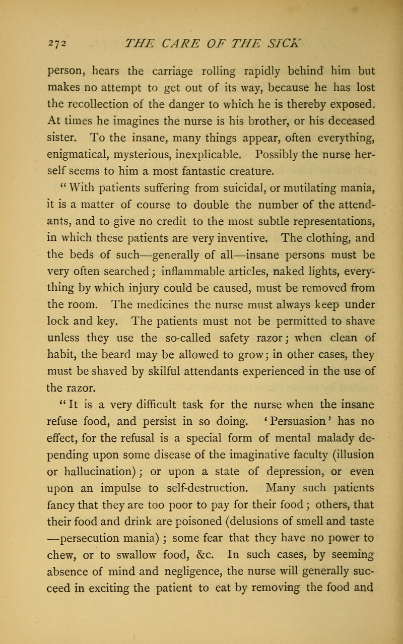 person, hears the carriage rolling rapidly behind him but makes no attempt to get out of its way, because he has lost the recollection of the danger to which he is thereby exposed. At times he imagines the nurse is his brother, or his deceased sister. To the insane, many things appear, often everything, enigmatical, mysterious, inexplicable. Possibly the nurse her- self seems to him a most fantastic creature.  With patients suffering from suicidal, or mutilating mania, it is a matter of course to double the number of the attend- ants, and to give no credit to the most subtle representations, in which these patients are very inventive. The clothing, and the beds of such—generally of all—insane persons must be very often searched; inflammable articles, naked lights, every- thing by which injury could be caused, must be removed from the room. The medicines the nurse must always keep under lock and key. The patients must not be permitted to shave unless they use the so-called safety razor; when clean of habit, the beard may be allowed to grow; in other cases, they must be shaved by skilful attendants experienced in the use of the razor. It is a very difficult task for the nurse when the insane refuse food, and persist in so doing. ' Persuasion' has no effect, for the refusal is a special form of mental malady de- pending upon some disease of the imaginative faculty (illusion or hallucination); or upon a state of depression, or even upon an impulse to self-destruction. Many such patients fancy that they are too poor to pay for their food; others, that their food and drink are poisoned (delusions of smell and taste —persecution mania); some fear that they have no power to chew, or to swallow food, &c. In such cases, by seeming absence of mind and negligence, the nurse will generally suc- ceed in exciting the patient to eat by removing the food and