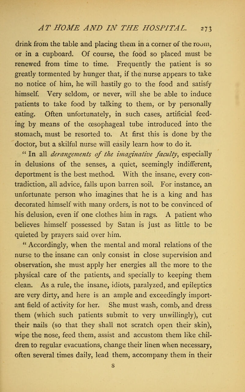 drink from the table and placing them in a corner of the room, or in a cupboard. Of course, the food so placed must be renewed from time to time. Frequently the patient is so greatly tormented by hunger that, if the nurse appears to take no notice of him, he will hastily go to the food and satisfy himself. Very seldom, or never, will she be able to induce patients to take food by talking to them, or by personally eating. Often unfortunately, in such cases, artificial feed- ing by means of the oesophageal tube introduced into the stomach, must be resorted to. At first this is done by the doctor, but a skilful nurse will easily learn how to do it.  In all dera?igements of the imaginative faculty, especially in delusions of the senses, a quiet, seemingly indifferent, deportment is the best method. With the insane, every con- tradiction, all advice, falls upon barren soil. For instance, an unfortunate person who imagines that he is a king and has decorated himself with many orders, is not to be convinced of his delusion, even if one clothes him in rags. A patient who believes himself possessed by Satan is just as little to be quieted by prayers said over him.  Accordingly, when the mental and moral relations of the nurse to the insane can only consist in close supervision and observation, she must apply her energies all the more to the physical care of the patients, and specially to keeping them clean. As a rule, the insane, idiots, paralyzed, and epileptics are very dirty, and here is an ample and exceedingly import- ant field of activity for her. She must wash, comb, and dress them (which such patients submit to very unwillingly), cut their nails (so that they shall not scratch open their skin), wipe the nose, feed them, assist and accustom them like chil- dren to regular evacuations, change their linen when necessary, often several times daily, lead them, accompany them in their s