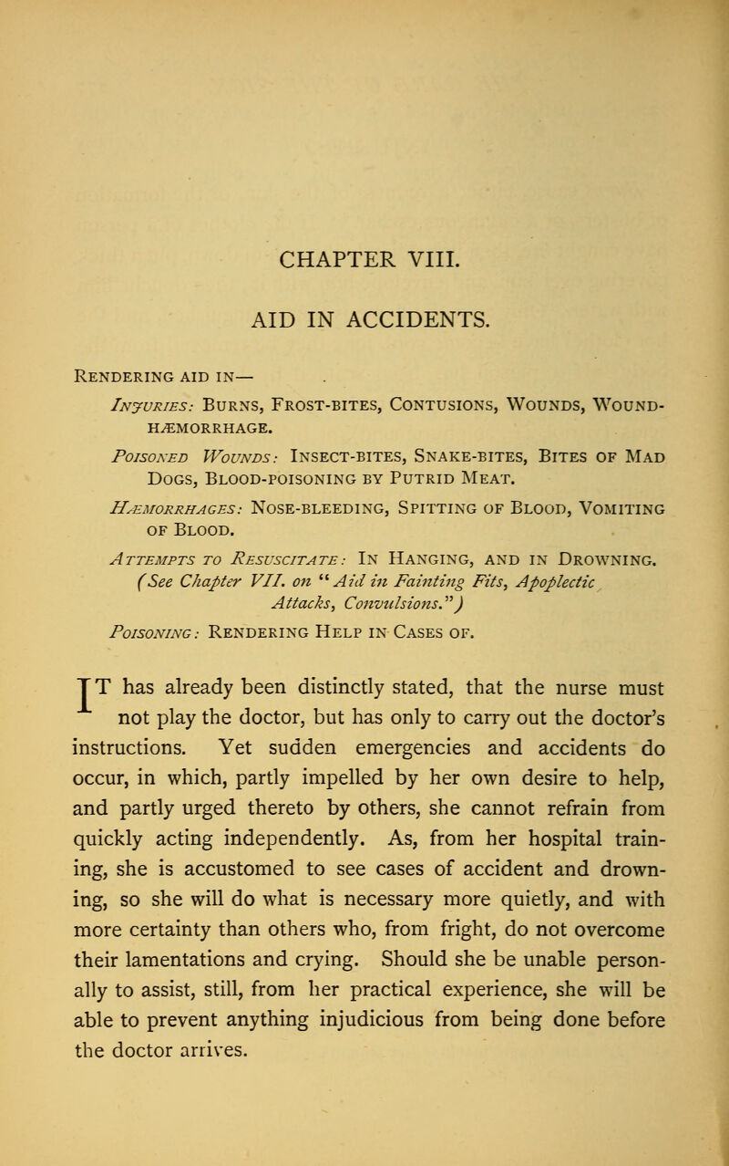 AID IN ACCIDENTS. Rendering aid in— Injuries.- Burns, Frost-bites, Contusions, Wounds, Wound- haemorrhage. Poisoned Wounds: Insect-bites, Snake-bites, Bites of Mad Dogs, Blood-poisoning by Putrid Meat. hemorrhages: nose-bleeding, spitting of blood, vomiting of Blood. Attempts to Resuscitate.- In Hanging, and in Drowning. (See Chapter VII. on  Aidin Fainting Fits, Apoplectic Attacks, Convulsions. J Poisoning.- Rendering Help in Cases of. TT has already been distinctly stated, that the nurse must not play the doctor, but has only to carry out the doctor's instructions. Yet sudden emergencies and accidents do occur, in which, partly impelled by her own desire to help, and partly urged thereto by others, she cannot refrain from quickly acting independently. As, from her hospital train- ing, she is accustomed to see cases of accident and drown- ing, so she will do what is necessary more quietly, and with more certainty than others who, from fright, do not overcome their lamentations and crying. Should she be unable person- ally to assist, still, from her practical experience, she will be able to prevent anything injudicious from being done before the doctor arrives.