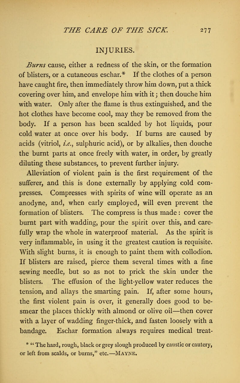 INJURIES. Burns cause, either a redness of the skin, or the formation of blisters, or a cutaneous eschar.* If the clothes of a person have caught fire, then immediately throw him down, put a thick covering over him, and envelope him with it; then douche him with water. Only after the flame is thus extinguished, and the hot clothes have become cool, may they be removed from the body. If a person has been scalded by hot liquids, pour cold water at once over his body. If burns are caused by acids (vitriol, i.e., sulphuric acid), or by alkalies, then douche the burnt parts at once freely with water, in order, by greatly diluting these substances, to prevent further injury. Alleviation of violent pain is the first requirement of the sufferer, and this is done externally by applying cold com- presses. Compresses with spirits of wine will operate as an anodyne, and, when early employed, will even prevent the formation of blisters. The compress is thus made : cover the burnt part with wadding, pour the spirit over this, and care- fully wrap the whole in waterproof material. As the spirit is very inflammable, in using it the greatest caution is requisite. With slight burns, it is enough to paint them with collodion. If blisters are raised, pierce them several times with a fine sewing needle, but so as not to prick the skin under the blisters. The effusion of the light-yellow water reduces the tension, and allays the smarting pain. If, after some hours, the first violent pain is over, it generally does good to be- smear the places thickly with almond or olive oil—then cover with a layer of wadding finger-thick, and fasten loosely with a bandage. Eschar formation always requires medical treat- *  The hard, rough, black or grey slough produced by caustic or cautery, or left from scalds, or burns, etc.—Mayne.