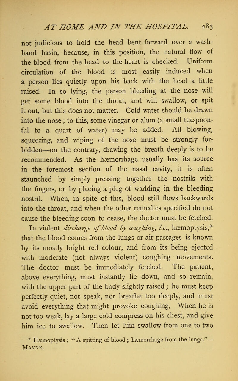 not judicious to hold the head bent forward over a wash- hand basin, because, in this position, the natural flow of the blood from the head to the heart is checked. Uniform circulation of the blood is most easily induced when a person lies quietly upon his back with the head a little raised. In so lying, the person bleeding at the nose will get some blood into the throat, and will swallow, or spit it out, but this does not matter. Cold water should be drawn into the nose; to this, some vinegar or alum (a small teaspoon- ful to a quart of water) may be added. All blowing, squeezing, and wiping of the nose must be strongly for- bidden—on the contrary, drawing the breath deeply is to be recommended. As the haemorrhage usually has its source in the foremost section of the nasal cavity, it is often staunched by simply pressing together the nostrils with the fingers, or by placing a plug of wadding in the bleeding nostril. When, in spite of this, blood still flows backwards into the throat, and when the other remedies specified do not cause the bleeding soon to cease, the doctor must be fetched. In violent discharge of blood by coughing, i.e., haemoptysis,* that the blood comes from the lungs or air passages is known by its mostly bright red colour, and from its being ejected with moderate (not always violent) coughing movements. The doctor must be immediately fetched. The patient, above everything, must instantly lie down, and so remain, with the upper part of the body slightly raised; he must keep perfectly quiet, not speak, nor breathe too deeply, and must avoid everything that might provoke coughing. When he is not too weak, lay a large cold compress on his chest, and give him ice to swallow. Then let him swallow from one to two * Haemoptysis :  A spitting of blood ; haemorrhage from the lungs.— Mayne.