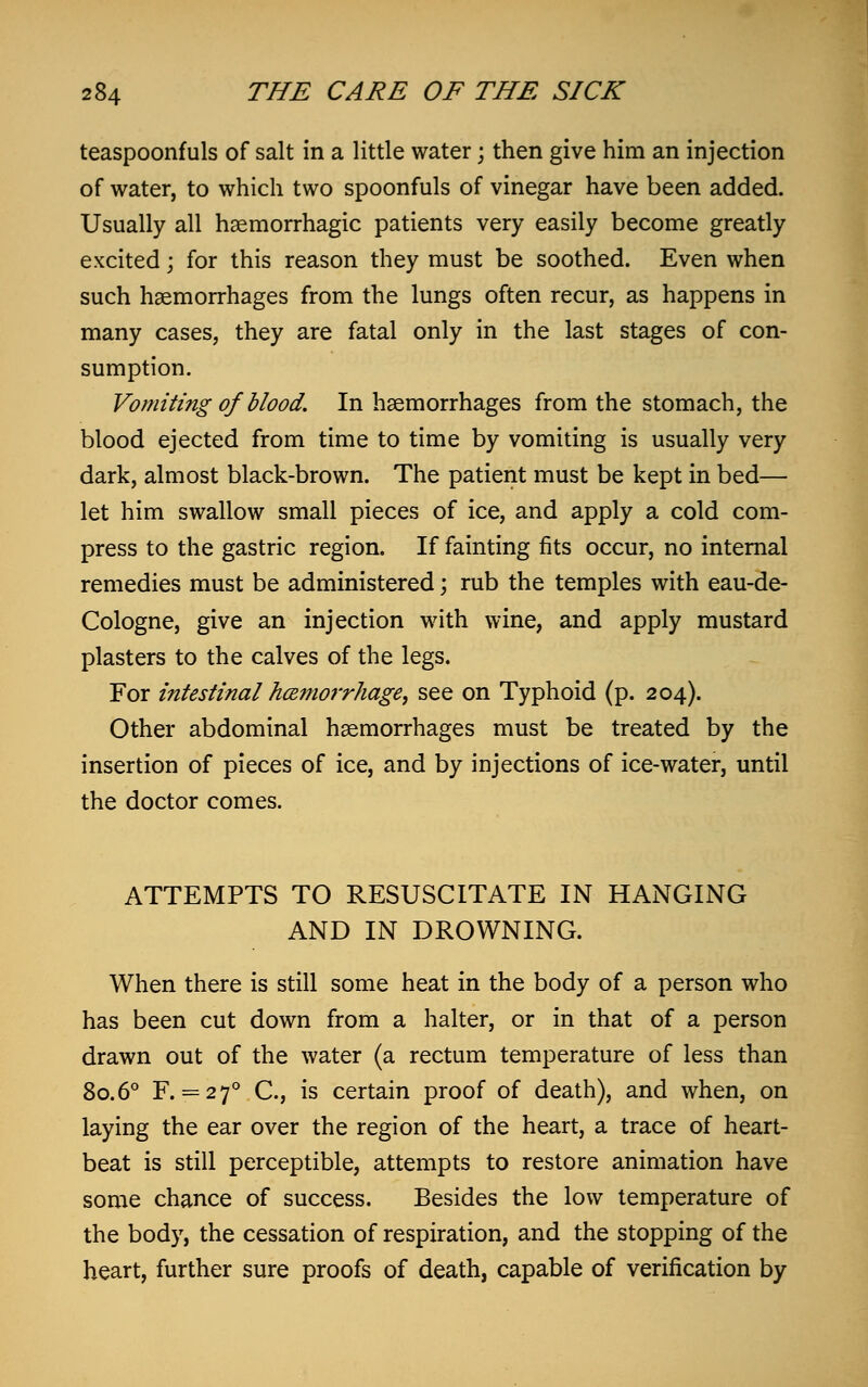 teaspoonfuls of salt in a little water; then give him an injection of water, to which two spoonfuls of vinegar have been added. Usually all haemorrhagic patients very easily become greatly excited; for this reason they must be soothed. Even when such haemorrhages from the lungs often recur, as happens in many cases, they are fatal only in the last stages of con- sumption. Vomiting of blood. In haemorrhages from the stomach, the blood ejected from time to time by vomiting is usually very dark, almost black-brown. The patient must be kept in bed— let him swallow small pieces of ice, and apply a cold com- press to the gastric region. If fainting fits occur, no internal remedies must be administered; rub the temples with eau-de- Cologne, give an injection with wine, and apply mustard plasters to the calves of the legs. For intestinal h&morrhage, see on Typhoid (p. 204). Other abdominal haemorrhages must be treated by the insertion of pieces of ice, and by injections of ice-water, until the doctor comes. ATTEMPTS TO RESUSCITATE IN HANGING AND IN DROWNING. When there is still some heat in the body of a person who has been cut down from a halter, or in that of a person drawn out of the water (a rectum temperature of less than 80.6° F. = 27° C, is certain proof of death), and when, on laying the ear over the region of the heart, a trace of heart- beat is still perceptible, attempts to restore animation have some chance of success. Besides the low temperature of the body, the cessation of respiration, and the stopping of the heart, further sure proofs of death, capable of verification by