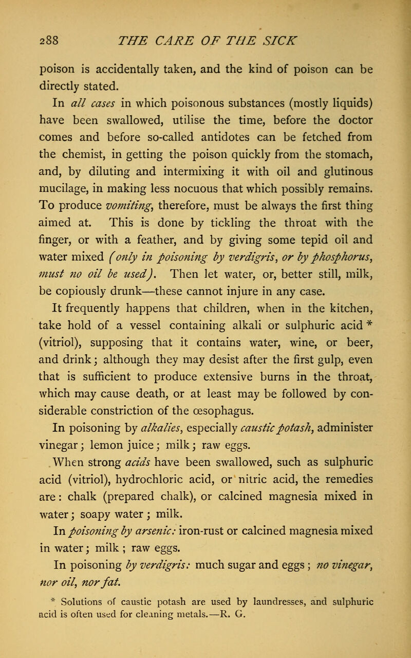 poison is accidentally taken, and the kind of poison can be directly stated. In all cases in which poisonous substances (mostly liquids) have been swallowed, utilise the time, before the doctor comes and before so-called antidotes can be fetched from the chemist, in getting the poison quickly from the stomach, and, by diluting and intermixing it with oil and glutinous mucilage, in making less nocuous that which possibly remains. To produce vomiting, therefore, must be always the first thing aimed at. This is done by tickling the throat with the finger, or with a feather, and by giving some tepid oil and water mixed (only in poisoning by verdigris, or by phosphorus, must no oil be used). Then let water, or, better still, milk, be copiously drunk—these cannot injure in any case. It frequently happens that children, when in the kitchen, take hold of a vessel containing alkali or sulphuric acid * (vitriol), supposing that it contains water, wine, or beer, and drink; although they may desist after the first gulp, even that is sufficient to produce extensive burns in the throat, which may cause death, or at least may be followed by con- siderable constriction of the oesophagus. In poisoning by alkalies, especially caustic potash, administer vinegar; lemon juice; milk; raw eggs. When strong acids have been swallowed, such as sulphuric acid (vitriol), hydrochloric acid, or nitric acid, the remedies are: chalk (prepared chalk), or calcined magnesia mixed in water; soapy water ; milk. In poisoning by arsenic: iron-rust or calcined magnesia mixed in water; milk ; raw eggs. In poisoning by verdigris: much sugar and eggs ; no vinegar, nor oil, nor fat. * Solutions of caustic potash are used by laundresses, and sulphuric acid is often used for cleaning metals.—R. G.