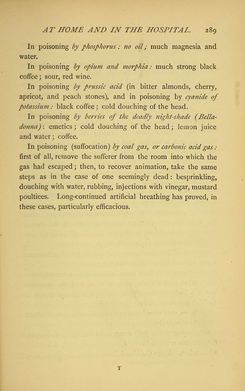 In poisoning by phosphorus: no oil; much magnesia and water. In poisoning by opium and morphia: much strong black coffee; sour, red wine. In poisoning by prussic acid (in bitter almonds, cherry, apricot, and peach stones), and in poisoning by cyanide of potassium: black coffee; cold douching of the head. In poisoning by berries of the deadly night-shade (Bella- donna): emetics; cold douching of the head; lemon juice and water; coffee. In poisoning (suffocation) by coal gas, or carbonic acid gas: first of all, remove the sufferer from the room into which the gas had escaped; then, to recover animation, take the same steps as in the case of one seemingly dead: besprinkling, douching with water, rubbing, injections with vinegar, mustard poultices. Long-continued artificial breathing has proved, in these cases, particularly efficacious. T