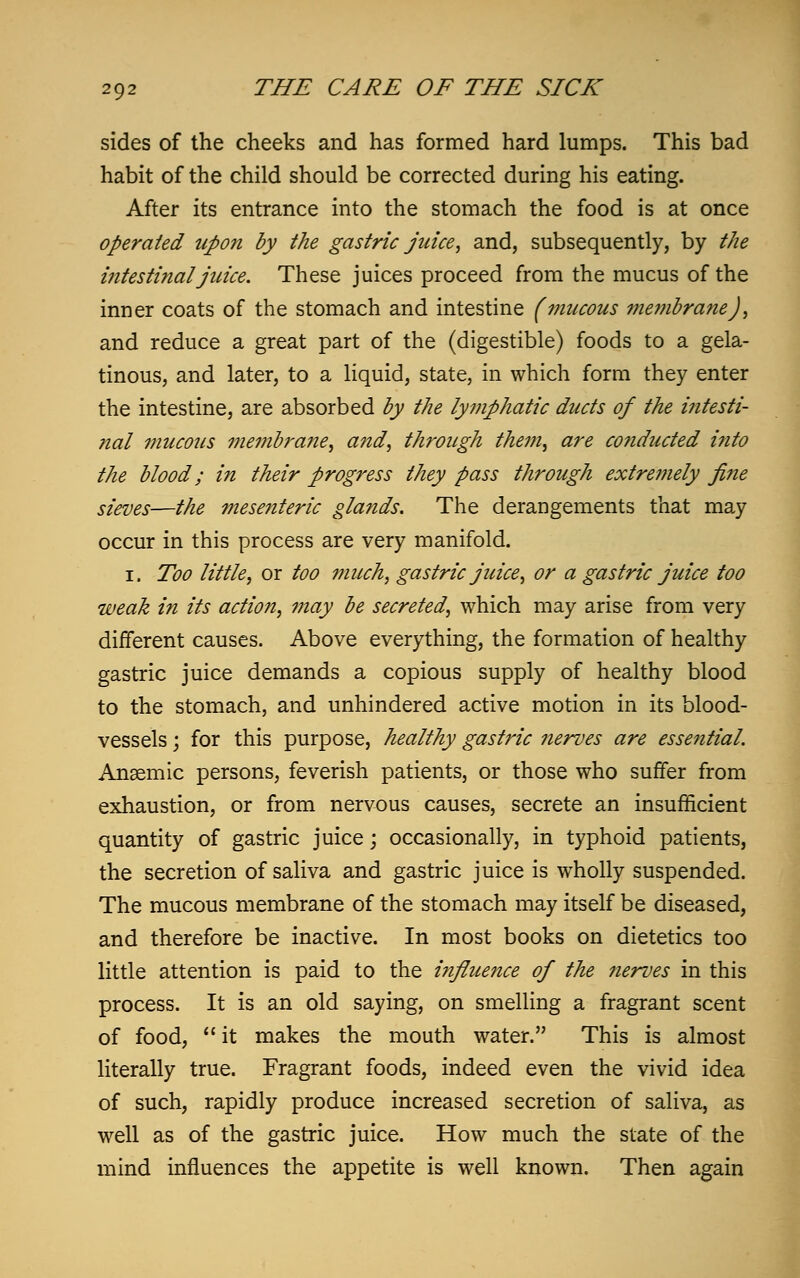 sides of the cheeks and has formed hard lumps. This bad habit of the child should be corrected during his eating. After its entrance into the stomach the food is at once operated upon by the gastric juice, and, subsequently, by the intestinal juice. These juices proceed from the mucus of the inner coats of the stomach and intestine (mucous membrane), and reduce a great part of the (digestible) foods to a gela- tinous, and later, to a liquid, state, in which form they enter the intestine, are absorbed by the lymphatic ducts of the intesti- nal mucous membrane, and, through the??i, are co?iducted into the blood; in their progress they pass through extre??iely jine sieves—the mesenteric glands. The derangements that may occur in this process are very manifold. i. Too little, or too much, gastric juice, or a gastric juice too weak in its action, may be secreted, which may arise from very different causes. Above everything, the formation of healthy gastric juice demands a copious supply of healthy blood to the stomach, and unhindered active motion in its blood- vessels j for this purpose, healthy gastric nerves are essential. Anaemic persons, feverish patients, or those who suffer from exhaustion, or from nervous causes, secrete an insufficient quantity of gastric juice; occasionally, in typhoid patients, the secretion of saliva and gastric juice is wTholly suspended. The mucous membrane of the stomach may itself be diseased, and therefore be inactive. In most books on dietetics too little attention is paid to the influence of the nerves in this process. It is an old saying, on smelling a fragrant scent of food,  it makes the mouth water. This is almost literally true. Fragrant foods, indeed even the vivid idea of such, rapidly produce increased secretion of saliva, as well as of the gastric juice. How much the state of the mind influences the appetite is well known. Then again