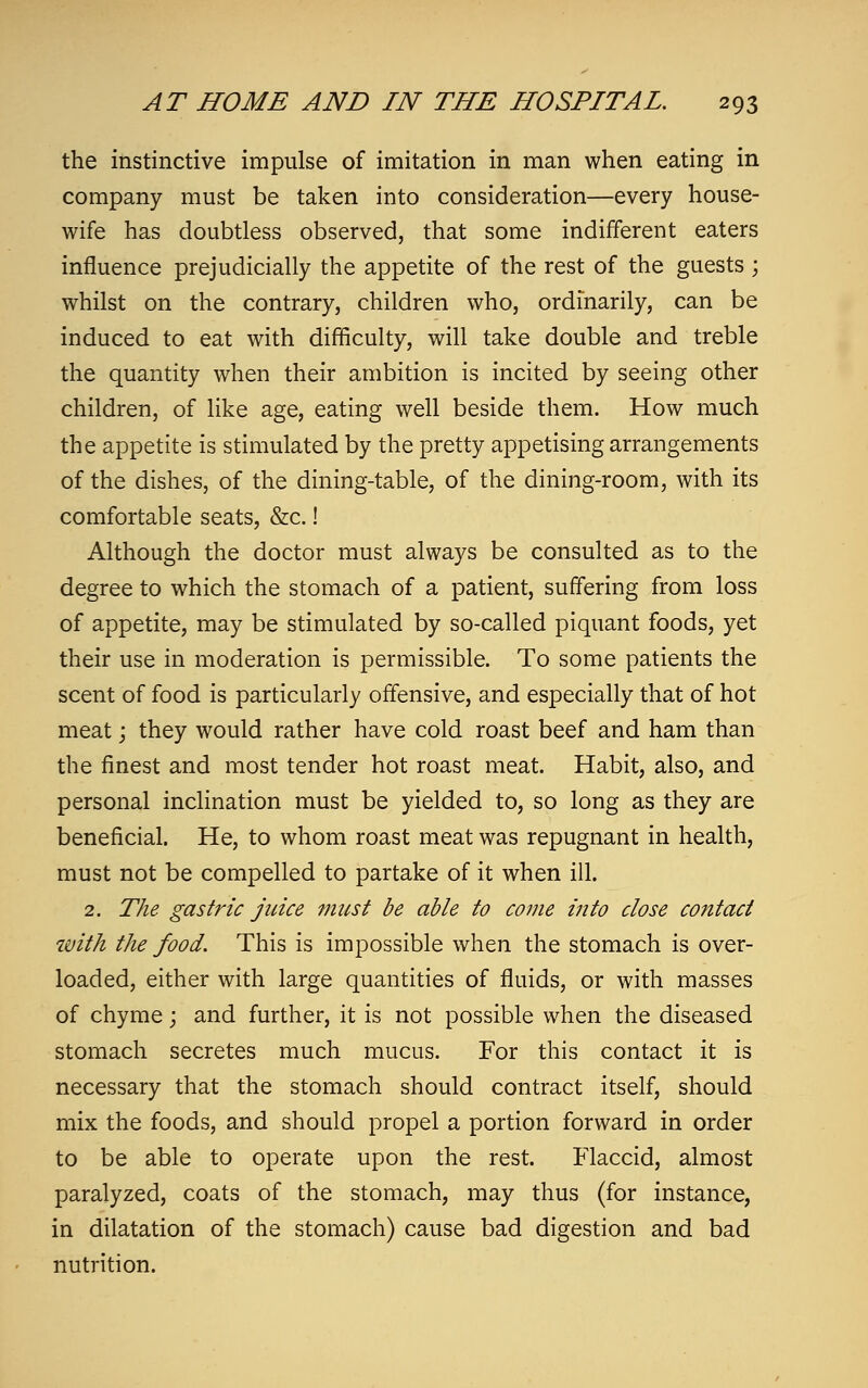 the instinctive impulse of imitation in man when eating in company must be taken into consideration—every house- wife has doubtless observed, that some indifferent eaters influence prejudicially the appetite of the rest of the guests; whilst on the contrary, children who, ordinarily, can be induced to eat with difficulty, will take double and treble the quantity when their ambition is incited by seeing other children, of like age, eating well beside them. How much the appetite is stimulated by the pretty appetising arrangements of the dishes, of the dining-table, of the dining-room, with its comfortable seats, &c.! Although the doctor must always be consulted as to the degree to which the stomach of a patient, suffering from loss of appetite, may be stimulated by so-called piquant foods, yet their use in moderation is permissible. To some patients the scent of food is particularly offensive, and especially that of hot meat; they would rather have cold roast beef and ham than the finest and most tender hot roast meat. Habit, also, and personal inclination must be yielded to, so long as they are beneficial. He, to whom roast meat was repugnant in health, must not be compelled to partake of it when ill. 2. The gastric juice must be able to come into close contact tvith the food. This is impossible when the stomach is over- loaded, either with large quantities of fluids, or with masses of chyme; and further, it is not possible when the diseased stomach secretes much mucus. For this contact it is necessary that the stomach should contract itself, should mix the foods, and should propel a portion forward in order to be able to operate upon the rest. Flaccid, almost paralyzed, coats of the stomach, may thus (for instance, in dilatation of the stomach) cause bad digestion and bad nutrition.