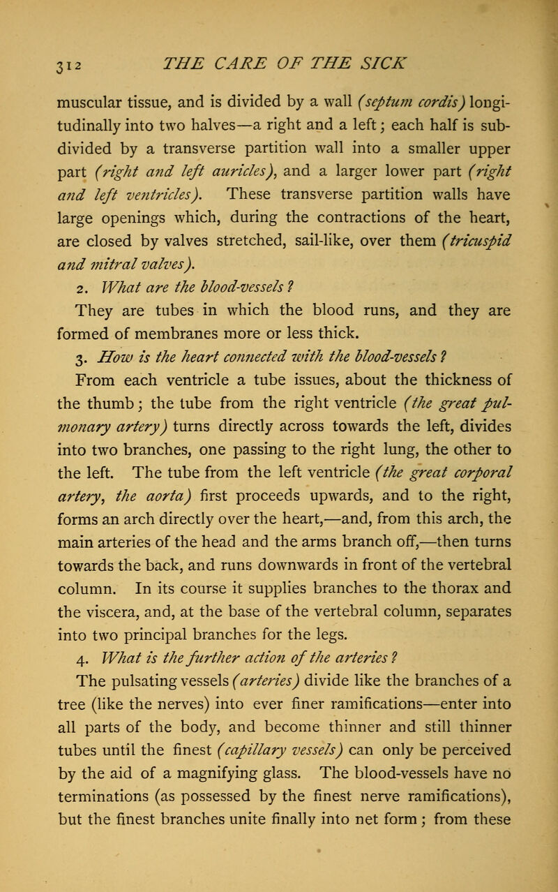 muscular tissue, and is divided by a wall (septum cordis) longi- tudinally into two halves—a right and a left \ each half is sub- divided by a transverse partition wall into a smaller upper part (right and left auricles), and a larger lower part (right and left ventricles). These transverse partition walls have large openings which, during the contractions of the heart, are closed by valves stretched, sail-like, over them (tricuspid and mitral valves). 2. What are the blood-vessels ? They are tubes in which the blood runs, and they are formed of membranes more or less thick. 3. How is the heart connected with the blood-vessels ? From each ventricle a tube issues, about the thickness of the thumb; the tube from the right ventricle (the great pul- monary artery) turns directly across towards the left, divides into two branches, one passing to the right lung, the other to the left. The tube from the left ventricle (the great corporal artery, the aorta) first proceeds upwards, and to the right, forms an arch directly over the heart,—and, from this arch, the main arteries of the head and the arms branch off,—then turns towards the back, and runs downwards in front of the vertebral column. In its course it supplies branches to the thorax and the viscera, and, at the base of the vertebral column, separates into two principal branches for the legs. 4. What is the further action of the arteries ? The pulsating vessels (arteries) divide like the branches of a tree (like the nerves) into ever finer ramifications—enter into all parts of the body, and become thinner and still thinner tubes until the finest (capillary vessels) can only be perceived by the aid of a magnifying glass. The blood-vessels have no terminations (as possessed by the finest nerve ramifications), but the finest branches unite finally into net form; from these