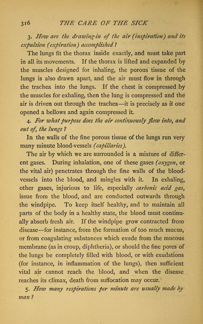 3. How are the drawing-in of the air (inspiration) and its expulsion (expiration) accomplished? The lungs fit the thorax inside exactly, and must take part in all its movements. If the thorax is lifted and expanded by the muscles designed for inhaling, the porous tissue of the lungs is also drawn apart, and the air must flow in through the trachea into the lungs. If the chest is compressed by the muscles for exhaling, then the lung is compressed and the air is driven out through the trachea—it is precisely as if one opened a bellows and again compressed it. 4. For what purpose does the air continuously flout) into, and out of, the lungs ? In the walls of the fine porous tissue of the lungs run very many minute blood-vessels (capillaries). The air by which we are surrounded is a mixture of differ- ent gases. During inhalation, one of these gases (oxygen, or the vital air) penetrates through the fine walls of the blood- vessels into the blood, and mingles with it. In exhaling, other gases, injurious to life, especially carbonic acid gas, issue from the blood, and are conducted outwards through the windpipe. To keep itself healthy, and to maintain all parts of the body in a healthy state, the blood must continu- ally absorb fresh air. If the windpipe grow contracted from disease—for instance, from the formation of too much mucus, or from coagulating substances which exude from the mucous membrane (as in croup, diphtheria), or should the fine pores of the lungs be completely filled with blood, or with exudations (for instance, in inflammation of the lungs), then sufficient vital air cannot reach the blood, and when the disease reaches its climax, death from suffocation may occur. 5. How many respirations per minute are usually made by man ?