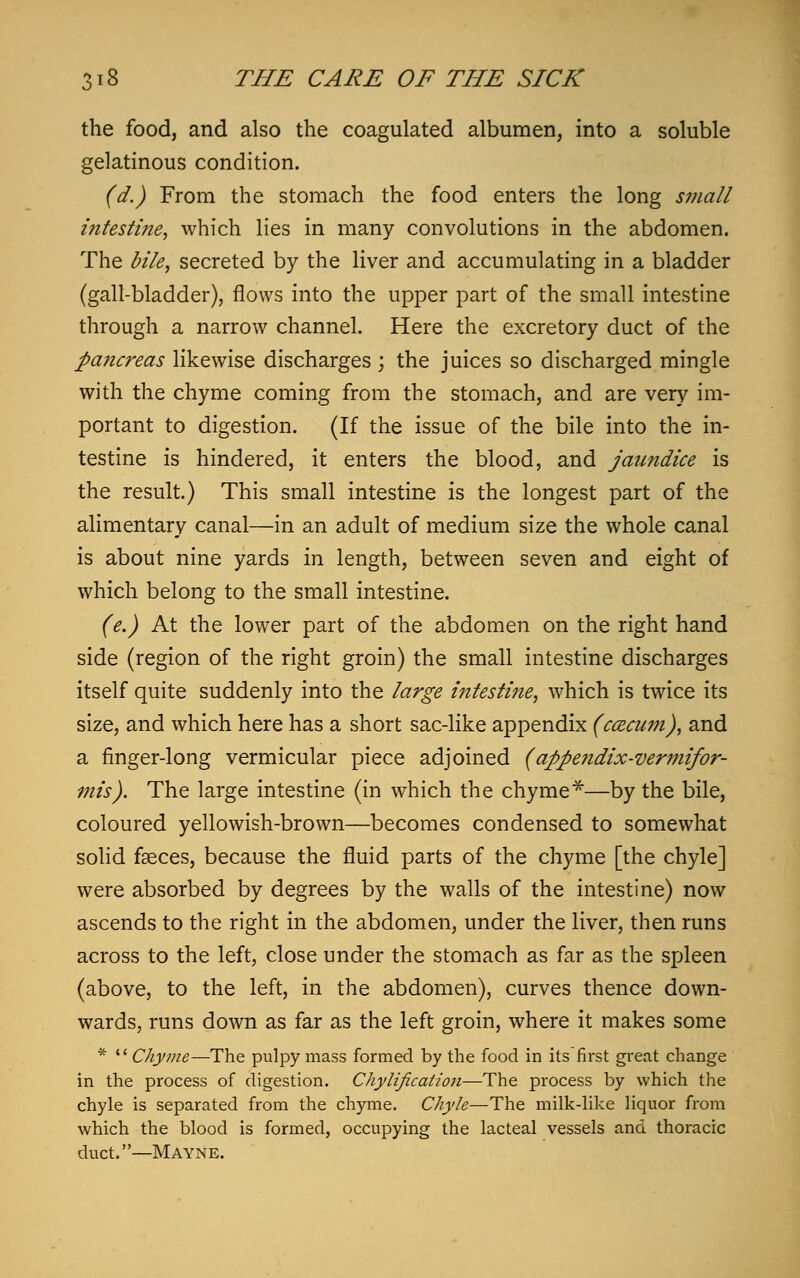 the food, and also the coagulated albumen, into a soluble gelatinous condition. (d.) From the stomach the food enters the long small intestine, which lies in many convolutions in the abdomen. The bile, secreted by the liver and accumulating in a bladder (gall-bladder), flows into the upper part of the small intestine through a narrow channel. Here the excretory duct of the pancreas likewise discharges ; the juices so discharged mingle with the chyme coming from the stomach, and are very im- portant to digestion. (If the issue of the bile into the in- testine is hindered, it enters the blood, and jaundice is the result.) This small intestine is the longest part of the alimentary canal—in an adult of medium size the whole canal is about nine yards in length, between seven and eight of which belong to the small intestine. (e.) At the lower part of the abdomen on the right hand side (region of the right groin) the small intestine discharges itself quite suddenly into the large intestine, which is twice its size, and which here has a short sac-like appendix (ccecui?i), and a finger-long vermicular piece adjoined (appendix-vermifor- mis). The large intestine (in which the chyme*—by the bile, coloured yellowish-brown—becomes condensed to somewhat solid faeces, because the fluid parts of the chyme [the chyle] were absorbed by degrees by the walls of the intestine) now ascends to the right in the abdomen, under the liver, then runs across to the left, close under the stomach as far as the spleen (above, to the left, in the abdomen), curves thence down- wards, runs down as far as the left groin, where it makes some *  Chyme—The pulpy mass formed by the food in its first great change in the process of digestion. Chylificalion—The process by which the chyle is separated from the chyme. Chyle—The milk-like liquor from which the blood is formed, occupying the lacteal vessels and thoracic duct.—Mayne.