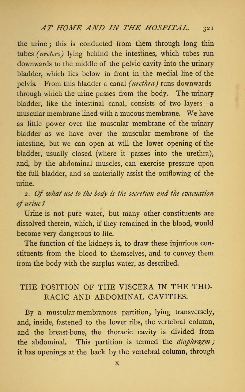 the urine; this is conducted from them through long thin tubes (ureters) lying behind the intestines, which tubes run downwards to the middle of the pelvic cavity into the urinary bladder, which lies below in front in the medial line of the pelvis. From this bladder a canal (urethra) runs downwards through which the urine passes from the body. The urinary bladder, like the intestinal canal, consists of two layers—a muscular membrane lined with a mucous membrane. We have as little power over the muscular membrane of the urinary bladder as we have over the muscular membrane of the intestine, but we can open at will the lower opening of the bladder, usually closed (where it passes into the urethra), and, by the abdominal muscles, can exercise pressure upon the full bladder, and so materially assist the outflowing of the urine. 2, Of what use to the body is the secretion and the evacuation of urine ? Urine is not pure water, but many other constituents are dissolved therein, which, if they remained in the blood, would become very dangerous to life. The function of the kidneys is, to draw these injurious con- stituents from the blood to themselves, and to convey them from the body with the surplus water, as described. THE POSITION OF THE VISCERA IN THE THO- RACIC AND ABDOMINAL CAVITIES. By a muscular-membranous partition, lying transversely, and, inside, fastened to the lower ribs, the vertebral column, and the breast-bone, the thoracic cavity is divided from the abdominal. This partition is termed the diaphragm; it has openings at the back by the vertebral column, through x