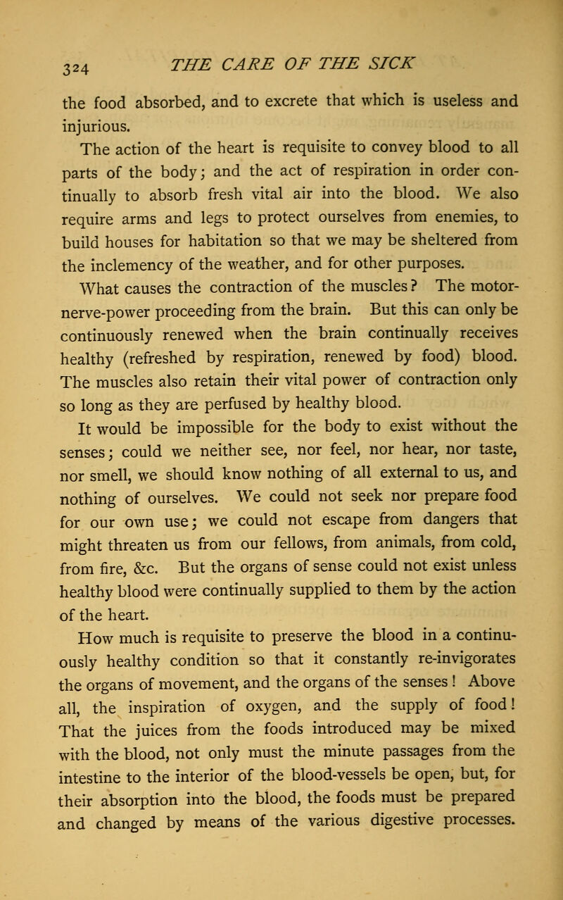 the food absorbed, and to excrete that which is useless and injurious. The action of the heart is requisite to convey blood to all parts of the body; and the act of respiration in order con- tinually to absorb fresh vital air into the blood. We also require arms and legs to protect ourselves from enemies, to build houses for habitation so that we may be sheltered from the inclemency of the weather, and for other purposes. What causes the contraction of the muscles ? The motor- nerve-power proceeding from the brain. But this can only be continuously renewed when the brain continually receives healthy (refreshed by respiration, renewed by food) blood. The muscles also retain their vital power of contraction only so long as they are perfused by healthy blood. It would be impossible for the body to exist without the senses; could we neither see, nor feel, nor hear, nor taste, nor smell, we should know nothing of all external to us, and nothing of ourselves. We could not seek nor prepare food for our own use; we could not escape from dangers that might threaten us from our fellows, from animals, from cold, from fire, &c. But the organs of sense could not exist unless healthy blood were continually supplied to them by the action of the heart. How much is requisite to preserve the blood in a continu- ously healthy condition so that it constantly re-invigorates the organs of movement, and the organs of the senses ! Above all, the inspiration of oxygen, and the supply of food! That the juices from the foods introduced may be mixed with the blood, not only must the minute passages from the intestine to the interior of the blood-vessels be open, but, for their absorption into the blood, the foods must be prepared and changed by means of the various digestive processes.