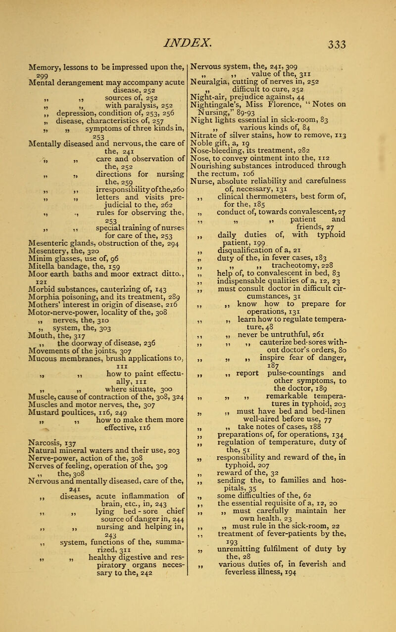 Memory, lessons to be impressed upon the, 299 Mental derangement may accompany acute disease, 252 ,, ,, sources of, 252 „ „ with paralysis, 252 ,, depression, condition of, 253, 256 „ disease, characteristics of, 257 „ „ symptoms of three kinds in, 253 Mentally diseased and nervous, the care of the, 241 „ „ care and observation of the, 252 „ „ directions for nursing the, 259 „ ,, irresponsibility of the,26o „ „ letters and visits pre- judicial to the, 262 „ ., rules for observing the, 25.3, . . ,, ,, special training of nurses for care of the, 253 Mesenteric glands, obstruction of the, 294 Mesentery, the, 320 Minim glasses, use of, 96 Mitella bandage, the, 159 Moor earth baths and moor extract ditto., 121 Morbid substances, cauterizing of, 143 Morphia poisoning, and its treatment, 289 Mothers' interest in origin of disease, 216 Motor-nerve-power, locality of the, 308 ,, nerves, the, 310 „ system, the, 303 Mouth, the, 317 ,, the doorway of disease, 236 Movements of the joints, 307 Mucous membranes, brush applications to, in „ ,, how to paint effectu- ally, in „ „ where situate, 300 Muscle, cause of contraction of the, 308, 324 Muscles and motor nerves, the, 307 Mustard poultices, 116, 249 „ „ how to make them more effective, 116 Narcosis, 137 Natural mineral waters and their use, 203 Nerve-power, action of the, 308 Nerves of feeling, operation of the, 309 „ the,308 Nervous and mentally diseased, care of the, 241 ,, diseases, acute inflammation of brain, etc., in, 243 ,, ,, lying bed-sore chief source of danger in, 244 ,, ,, nursing and helping in, 243 ,, system, functions of the, summa- rized, 311 „ „ healthy digestive and res- piratory organs neces- sary to the, 242 Nervous system, the, 241,309 „ ,, value of the, 311 Neuralgia, cutting of nerves in, 252 „ difficult to cure, 252 Night-air, prejudice against, 44 Nightingale's, Miss Florence,  Notes on Nursing, 89-93 Night lights essential in sick-room, 83 ,, various kinds of, 84 Nitrate of silver stains, how to remove, 113 Noble gift, a, 19 Nose-bleeding, its treatment, 282 Nose, to convey ointment into the, 112 Nourishing substances introduced through the rectum, 106 Nurse, absolute reliability and carefulness of, necessary, 131 ,, clinical thermometers, best form of, for the, 185 „ conduct of, towards convalescent, 27 ,, „ ,, patient and friends, 27 ,, daily duties of, with typhoid patient, 199 ,, disqualification of a, 21 „ duty of the, in fever cases, 183 „ „ ,, tracheotomy, 228 „ help of, to convalescent in bed, 83 ,, indispensable qualities of a, 12, 23 ,, must consult doctor in difficult cir- cumstances, 31 ,, ,, know how to prepare for operations, 131 ,, „ learn how to regulate tempera- ture, 48 ,, ,, never be untruthful, 261 ,, ,, ,, cauterize bed-sores with- out doctor's orders, 80 ,, „ ,, inspire fear of danger, 187 ,, ,, report pulse-countings and other symptoms, to the doctor, 189 „ „ ,, remarkable tempera- tures in typhoid, 203 „ ,, must have bed and bed-linen well-aired before use, 77 „ „ take notes of cases, 188 ,, preparations of, for operations, 134 ,, regulation of temperature, duty of the, 5i_ _ „ responsibility and reward of the, in typhoid, 207 „ reward of the, 32 ,, sending the, to families and hos- pitals, 35 „ some difficulties of the, 62 ,, the essential requisite of a, 12, 20 ,, ,, must carefully maintain her own health, 23 ,, „ must rule in the sick-room, 22 ,, treatment of fever-patients by the, J93 „ unremitting fulfilment of duty by the, 28 ,, various duties of, in feverish and feverless illness, 194