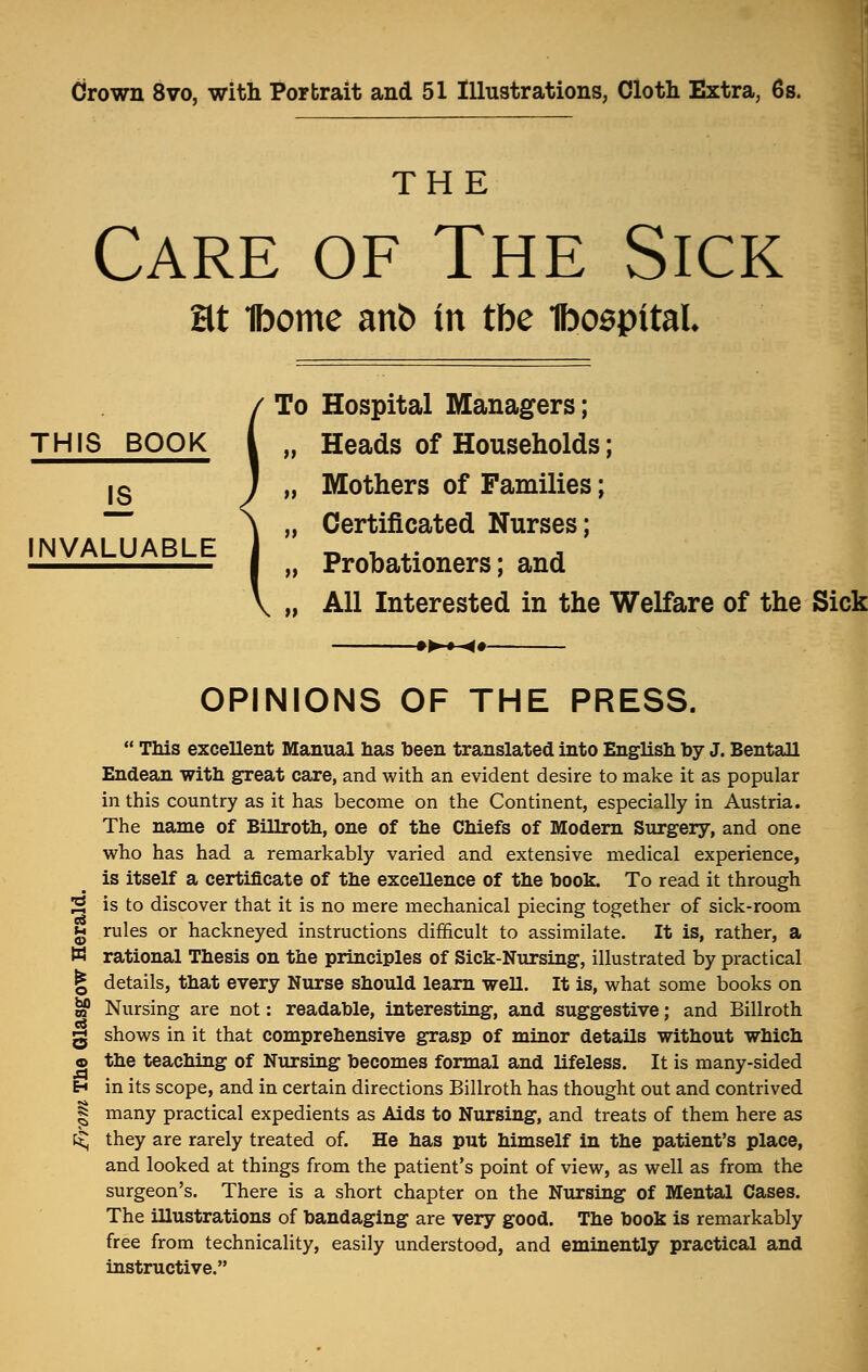 Crown 8vo, with Portrait and 51 Illustrations, Cloth Extra, 6s. THE Care of The Sick Ht 1bome ant> in tbe Ibospital To Hospital Managers; „ Heads of Households; 13 J „ Mothers of Families; , Certificated Nurses; , Probationers; and , All Interested in the Welfare of the Sick INVALUABLE -♦►♦-«•- eS OPINIONS OF THE PRESS.  This excellent Manual has been translated into English by J. Bentall Endean with great care, and with an evident desire to make it as popular in this country as it has become on the Continent, especially in Austria. The name of Billroth, one of the Chiefs of Modern Surgery, and one who has had a remarkably varied and extensive medical experience, is itself a certificate of the exceUence of the book. To read it through is to discover that it is no mere mechanical piecing together of sick-room jg rules or hackneyed instructions difficult to assimilate. It is, rather, a W rational Thesis on the principles of Sick-Nursing, illustrated by practical | details, that every Nurse should learn well. It is, what some books on $ Nursing are not: readable, interesting, and suggestive; and Billroth g shows in it that comprehensive grasp of minor details without which © the teaching of Nursing becomes formal and lifeless. It is many-sided H in its scope, and in certain directions Billroth has thought out and contrived | many practical expedients as Aids to Nursing, and treats of them here as !<; they are rarely treated of. He has put himself in the patient's place, and looked at things from the patient's point of view, as well as from the surgeon's. There is a short chapter on the Nursing of Mental Cases. The illustrations of bandaging are very good. The book is remarkably free from technicality, easily understood, and eminently practical and instructive.