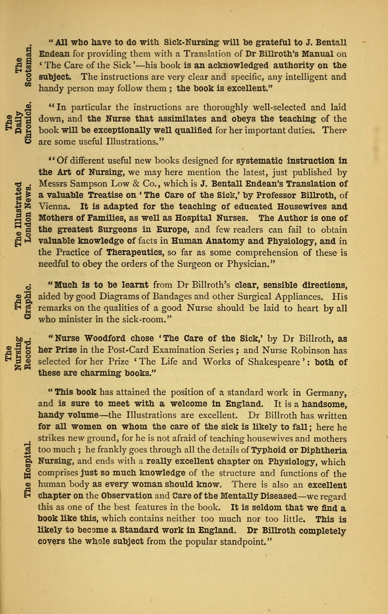  All who have to do with Sick-Nursing will be grateful to J. Bentall cis Endean for providing them with a Translation of Dr Billroth's Manual on g i ' The Care of the Sick'—his book is an acknowledged authority on the § subject. The instructions are very clear and specific, any intelligent and 02 handy person may follow them ; the book is excellent. ,2  In particular the instructions are thoroughly well-selected and laid J§ a 3 down, and the Nurse that assimilates and obeys the teaching of the 6-1 A 8 book will be exceptionally well qualified for her important duties. There » are some useful Illustrations. Of different useful new books designed for systematic instruction in the Art of Nursing, we may here mention the latest, just published by -a • Messrs Sampson Low & Co., which is J. Bentall Endean's Translation of ■£ | a valuable Treatise on • The Care of the Sick,' by Professor Billroth, of U £ Vienna. It is adapted for the teaching of educated Housewives and B o Mothers of Families, as well as Hospital Nurses. The Author is one of •£ a the greatest Surgeons in Europe, and few readers can fail to obtain g h» valuable knowledge of facts in Human Anatomy and Physiology, and in the Practice of Therapeutics, so far as some comprehension of these is needful to obey the orders of the Surgeon or Physician. o  Much is to be learnt from Dr Billroth's clear, sensible directions, o 3 aided by good Diagrams of Bandages and other Surgical Appliances. His N g remarks on the qualities of a good Nurse should be laid to heart by all 55 who minister in the sick-room. bjo^- Nurse Woodford chose 'The Care of the Sick,' by Dr Billroth, as j§ w o her Prize in the Post-Card Examination Series : and Nurse Robinson has E £ selected for her Prize ' The Life and Works of Shakespeare': both of these are charming books.  This book has attained the position of a standard work in Germany, and is sure to meet with a welcome in England. It is a handsome, handy volume—the Illustrations are excellent. Dr Billroth has written for all women on whom the care of the sick is likely to fall; here he . strikes new ground, for he is not afraid of teaching housewives and mothers .jf too much ; he frankly goes through all the details of Typhoid or Diphtheria g. Nursing, and ends with a really excellent chapter on Physiology, which g comprises just so much knowledge of the structure and functions of the © human body as every woman should know. There is also an excellent iH chapter on the Observation and Care of the Mentally Diseased—we regard this as one of the best features in the book. It is seldom that we find a book like this, which contains neither too much nor too little. This is likely to become a Standard work in England. Dr Billroth completely covers the whole subject from the popular standpoint.