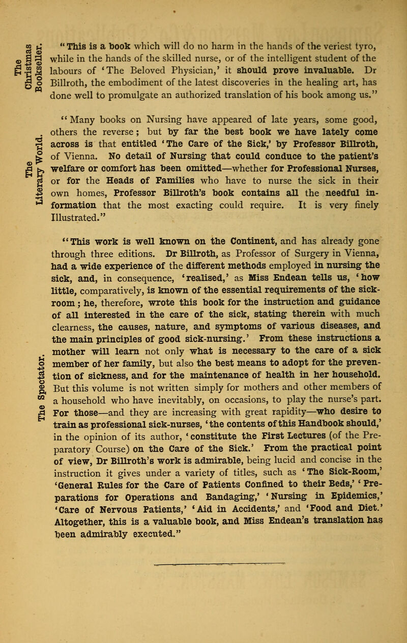 «S u  This is a book which will do no harm in the hands of the veriest tyro, Bo o . ' -,9s while in the hands of the skilled nurse, or of the intelligent student of the p.2^ labours of 'The Beloved Physician,' it should prove invaluable. Dr ^ o Billroth, the embodiment of the latest discoveries in the healing art, has done well to promulgate an authorized translation of his book among us. «M •a  Many books on Nursing have appeared of late years, some good, others the reverse; but by far the best book we have lately come across is that entitled 'The Care of the Sick,' by Professor Billroth, S of Vienna. No detail of Nursing that could conduce to the patient's |j h>, welfare or comfort has been omitted—whether for Professional Nurses, g or for the Heads of Families who have to nurse the sick in their J» own homes, Professor BiUroth's book contains all the needful in- ,J formation that the most exacting could require. It is very finely Illustrated. This work is well known on the Continent, and has already gone through three editions. Dr Billroth, as Professor of Surgery in Vienna, had a wide experience of the different methods employed in nursing the sick, and, in consequence, 'realised,' as Miss Endean tells us, 'how little, comparatively, is known of the essential requirements of the sick- room ; he, therefore, wrote this book for the instruction and guidance of all interested in the care of the sick, stating therein with much clearness, the causes, nature, and symptoms of various diseases, and the main principles of good sick-nursing.' From these instructions a mother will learn not only what is necessary to the care of a sick u o member of her family, but also the best means to adopt for the preven- +i tion of sickness, and for the maintenance of health in her household. o Eh But this volume is not written simply for mothers and other members of a household who have inevitably, on occasions, to play the nurse's part. £ For those—and they are increasing with great rapidity—who desire to train as professional sick-nurses, 'the contents of this Handbook should,' in the opinion of its author, ' constitute the First Lectures (of the Pre- paratory Course) on the Care of the Sick.' From the practical point of view, Dr BiUroth's work is admirable, being lucid and concise in the instruction it gives under a variety of titles, such as 'The Sick-Room,' 'General Rules for the Care of Patients Confined to their Beds,' ' Pre- parations for Operations and Bandaging,' 'Nursing in Epidemics,' •Care of Nervous Patients,' 'Aid in Accidents,' and 'Food and Diet.' Altogether, this is a valuable book, and Miss Endean's translation has been admirably executed.