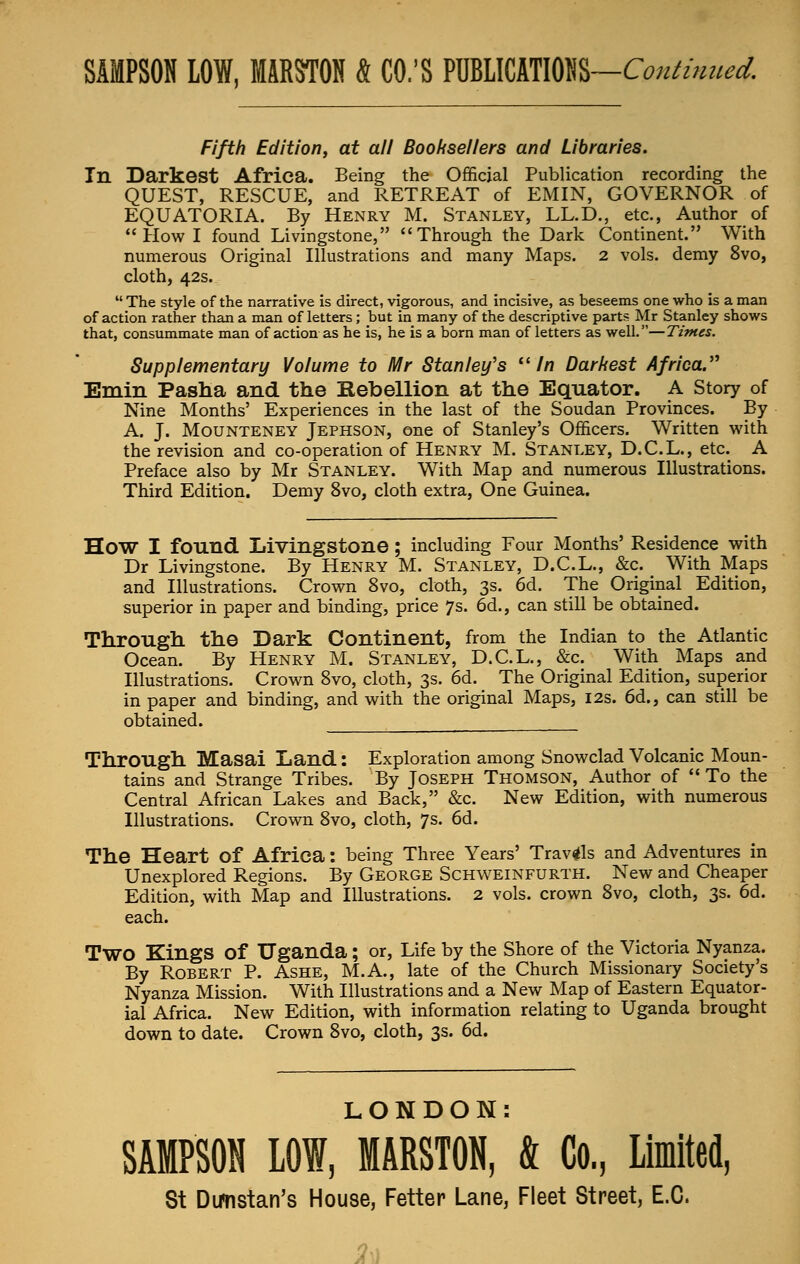 Fifth Edition, at all Booksellers and Libraries, In Darkest Africa. Being the Official Publication recording the QUEST, RESCUE, and RETREAT of EMIN, GOVERNOR of EQUATORIA. By Henry M. Stanley, LL.D., etc., Author of Howl found Livingstone, Through the Dark Continent. With numerous Original Illustrations and many Maps. 2 vols, demy 8vo, cloth, 42s.  The style of the narrative is direct, vigorous, and incisive, as beseems one who is a man of action rather than a man of letters ; but in many of the descriptive parts Mr Stanley shows that, consummate man of action as he is, he is a born man of letters as well.—Times. Supplementary Volume to Mr Stanley's In Darkest Africa. Emin Pasha and the Kebellion at the Equator. A Story of Nine Months' Experiences in the last of the Soudan Provinces. By A. J. Mounteney Jephson, one of Stanley's Officers. Written with the revision and co-operation of Henry M. Stanley, D.C.L., etc. A Preface also by Mr Stanley. With Map and numerous Illustrations. Third Edition. Demy 8vo, cloth extra, One Guinea. HOW I found Livingstone ; including Four Months' Residence with Dr Livingstone. By Henry M. Stanley, D.C.L., &c. With Maps and Illustrations. Crown 8vo, cloth, 3s. 6d. The Original Edition, superior in paper and binding, price 7s. 6d., can still be obtained. Through the Dark Continent, from the Indian to the Atlantic Ocean. By Henry M. Stanley, D.C.L., &c. With Maps and Illustrations. Crown 8vo, cloth, 3s. 6d. The Original Edition, superior in paper and binding, and with the original Maps, 12s. 6d., can still be obtained. Through Masai Land: Exploration among Snowclad Volcanic Moun- tains and Strange Tribes. By Joseph Thomson, Author of To the Central African Lakes and Back, &c. New Edition, with numerous Illustrations. Crown 8vo, cloth, 7s. 6d. The Heart of Africa: being Three Years' Travels and Adventures in Unexplored Regions. By George Schweinfurth. New and Cheaper Edition, with Map and Illustrations. 2 vols, crown 8vo, cloth, 3s. 6d. each. TWO Kings of Uganda; or, Life by the Shore of the Victoria Nyanza. By Robert P. Ashe, M.A., late of the Church Missionary Society's Nyanza Mission. With Illustrations and a New Map of Eastern Equator- ial Africa. New Edition, with information relating to Uganda brought down to date. Crown 8vo, cloth, 3s. 6d. LONDON: SAMPSON LOW, MARSTON, & Co, Limited,