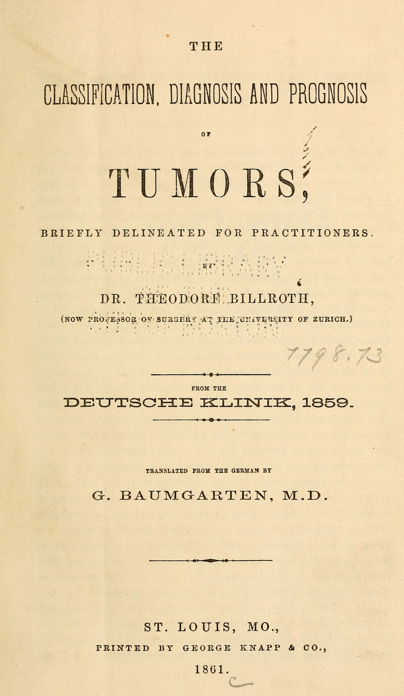 THE CLSssiFicnn, drciiosis md pbogjosis TUMORS BRIEFLY DELINEATED FOR PRACTITIONERS. DB,. ^H^OBOM BILLROTH, (now PEO^E^S02 O^i StiaaEli'^ at XIIi.VlTjLYIi^EITT OF ZUKICH.) r/ff. xj IDEXJTSCIiE KlLIlSrilZ, 1S59. TBANSLATED FROM THB GBEMAN BT G. BAUMaARTEN, M.D ST. LOUIS, MO., PRINTED BT GEORGE KNAPP & CO., 1861.