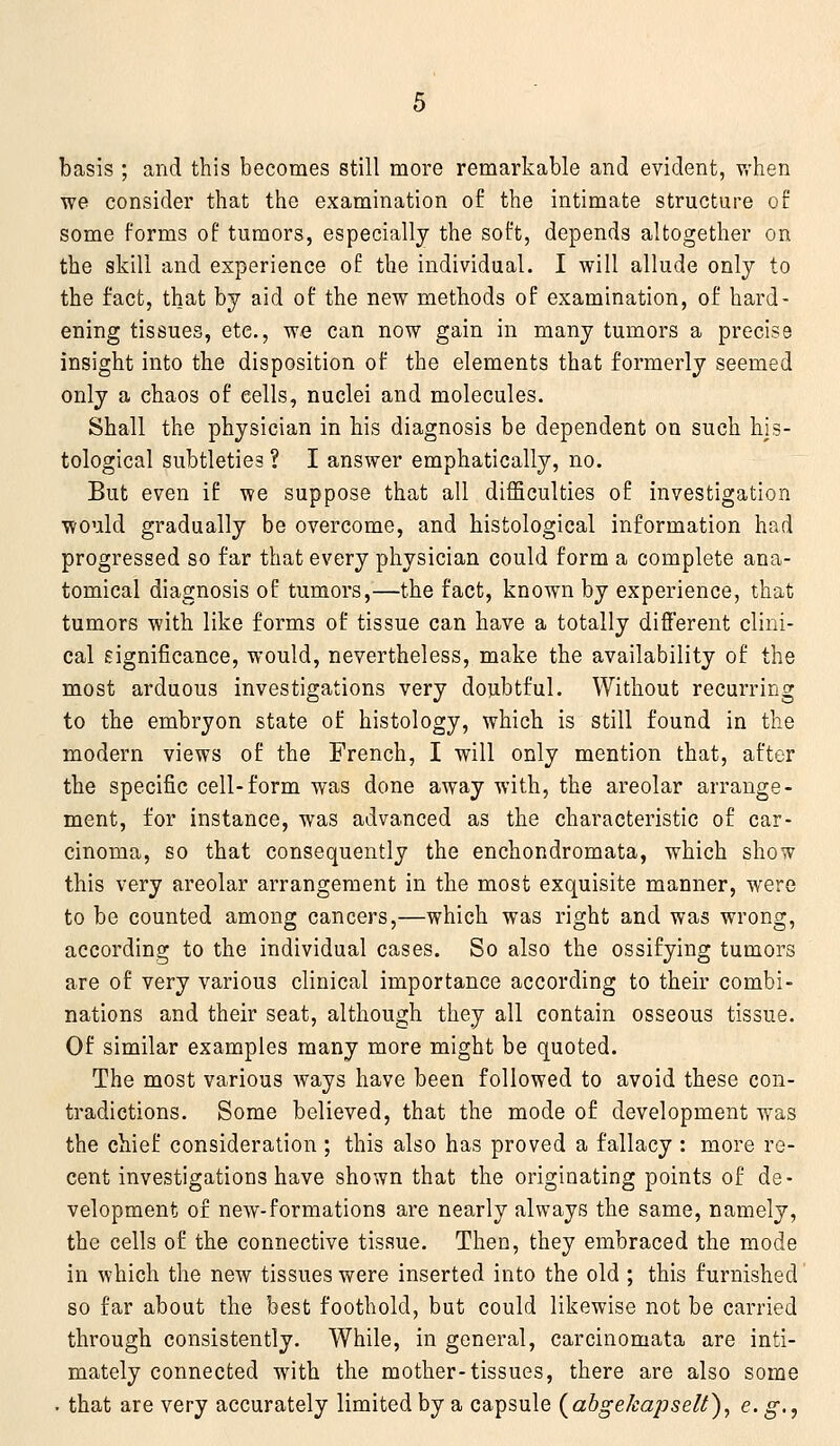 basis ; and this becomes still more remarkable and evident, v,'hen we consider that the examination of the intimate structure of some forms of tumors, especially the soft, depends altogether on the skill and experience of the individual. I will allude only to the fact, that by aid of the new methods of examination, of hard- ening tissues, etc., we can now gain in many tumors a precise insight into the disposition of the elements that formerly seemed only a chaos of cells, nuclei and molecules. Shall the physician in his diagnosis be dependent on such his- tological subtleties ? I answer emphatically, no. But even if we suppose that all difficulties of investigation would gradually be overcome, and histological information had progressed so far that every physician could form a complete ana- tomical diagnosis of tumors,—the fact, known by experience, that tumors with like forms of tissue can have a totally different clini- cal significance, would, nevertheless, make the availability of the most arduous investigations very doubtful. Without recurring to the embryon state of histology, which is still found in the modern views of the French, I will only mention that, after the specific cell-form was done away with, the areolar arrange- ment, for instance, was advanced as the characteristic of car- cinoma, so that consequently the enchondromata, which show this very areolar arrangement in the most exquisite manner, were to be counted among cancers,—which was right and was wrong, according to the individual cases. So also the ossifying tumors are of very various clinical importance according to their combi- nations and their seat, although they all contain osseous tissue. Of similar examples many more might be quoted. The most various ways have been followed to avoid these con- tradictions. Some believed, that the mode of development was the chief consideration ; this also has proved a fallacy : more re- cent investigations have shown that the originating points of de- velopment of new-formations are nearly always the same, namely, the cells of the connective tissue. Then, they embraced the mode in which the new tissues were inserted into the old ; this furnished so far about the best foothold, but could likewise not be carried through consistently. While, in general, carcinomata are inti- mately connected with the mother-tissues, there are also some . that are very accurately limited by a capsule (^ahgekaj)seU), ^- S)