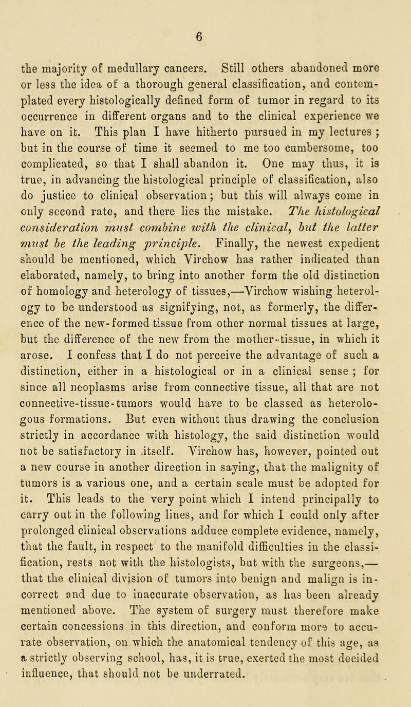 the majority of medullavj cancers. Still others abandoned more or less the idea ol: a thorough general classification, and contem- plated every histologically defined form of tumor in regard to its occurrence in different organs and to the clinical experience we have on it. This plan I have hitherto pursued in my lectures ; but in the course of time it seemed to me too cumbersome, too complicated, so that I shall abandon it. One may thus, it is true, in advancing the histological principle of classification, also do justice to clinical observation; but this will always come in only second rate, and there lies the mistake. The histological consideration must combine with the clinical^ but the latter must be the leading principle. Finally, the newest expedient should be mentioned, which Virchow has rather indicated than elaborated, namely, to bring into another form the old distinction of homology and heterology of tissues,—Virchow wishing heterol- ogy to be understood as signifying, not, as formerly, the differ- ence of the new-formed tissue from other normal tissues at large, but the difference of the new from the mother-tissue, in which it arose. I confess that I do not perceive the advantage of such a distinction, either in a histological or in a clinical sense ; for since all neoplasms arise from connective tissue, all that are not connective-tissue-tumors would have to be classed as heterolo- gous formations. But even without thus drawing the conclusion strictly in accordance with histology, the said distinction would not be satisfactory in .itself. Virchow has, however, pointed out a new course in another direction in saying, that the malignity of tumors is a various one, and a certain scale must be adopted for it. This leads to the very point which I intend principally to carry out in the following lines, and for which I could only after prolonged clinical observations adduce complete evidence, namely, that the fault, in respect to the manifold difficulties iu the classi- fication, rests not with the histologists, but with the surgeons,— that the clinical division of tumors into benign and malign is in- correct and due to inaccurate observation, as has been already mentioned above. The system of surgery must therefore make certain concessions in this direction, and conform more to accu- rate observation, on which the anatomical tendency of this age, as a strictly observing school, has, it is true, exerted the most decided influence, that should not be underrated.