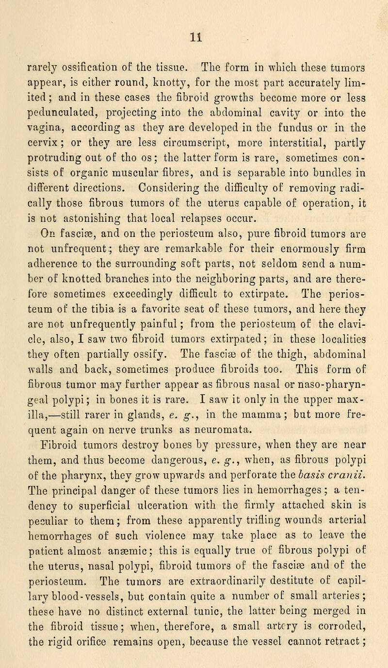 rarely ossification of the tissue. The form in which these tumors appear, is cither round, knotty, for the most part accurately lim- ited ; and in these cases the fibroid growths become more or less pedunculated, projecting into the abdominal cavity or into the vagina, according as they are developed in the fundus or in the cervix; or they are less circumscript, more interstitial, partly protruding out of tho os; the latter form is rare, sometimes con- sists of organic muscular fibres, and is separable into bundles in different directions. Considering the difiiculty of removing radi- cally those fibrous tumors of the uterus capable of operation, it is not astonishing that local relapses occur. On fasciae, and on the periosteum also, pure fibroid tumors are not unfrequent:; they are remarkable for their enormously firm adherence to the surrounding soft parts, not seldom send a num- ber of knotted branches into the neighboring parts, and are there- fore sometimes exceedingly difficult to extirpate. The perios- teum of the tibia is a favorite seat of these tumors, and here they are not unfrequently painful; from the periosteum of the clavi- cle, also, I saw two fibroid tumors extirpated; in these localities they often partially ossify. The fasciae of the thigh, abdominal walls and back, sometimes produce fibroids too. This form of fibrous tumor may further appear as fibrous nasal or naso-pharyn- geal polypi; in bones it is rare. I saw it only in the upper max- illa,—still rarer in glands, e. g., in the mamma; but more fre- quent again on nerve trunks as neuromata. Fibroid tumors destroy bones by pressure, when they are near them, and thus become dangerous, e, g., when, as fibrous polypi of the pharynx, they grow upwards and perforate the basis cranii. The principal danger of these tumors lies in hemorrhages; a ten- dency to superficial ulceration with the firmly attached skin is peculiar to them; from these apparently trifling wounds arterial hemorrhages of such violence may take place as to leave the patient almost ansemic; this is equally true of fibrous polypi of the uterus, nasal polypi, fibroid tumors of the fascia and of the periosteum. The tumors are extraordinarily destitute of capil- lary blood-vessels, but contain quite a number of small arteries; these have no distinct external tunic, the latter being merged in the fibroid tissue; when, therefore, a small artery is corroded, the rigid orifice remains open, because the vessel cannot retract;
