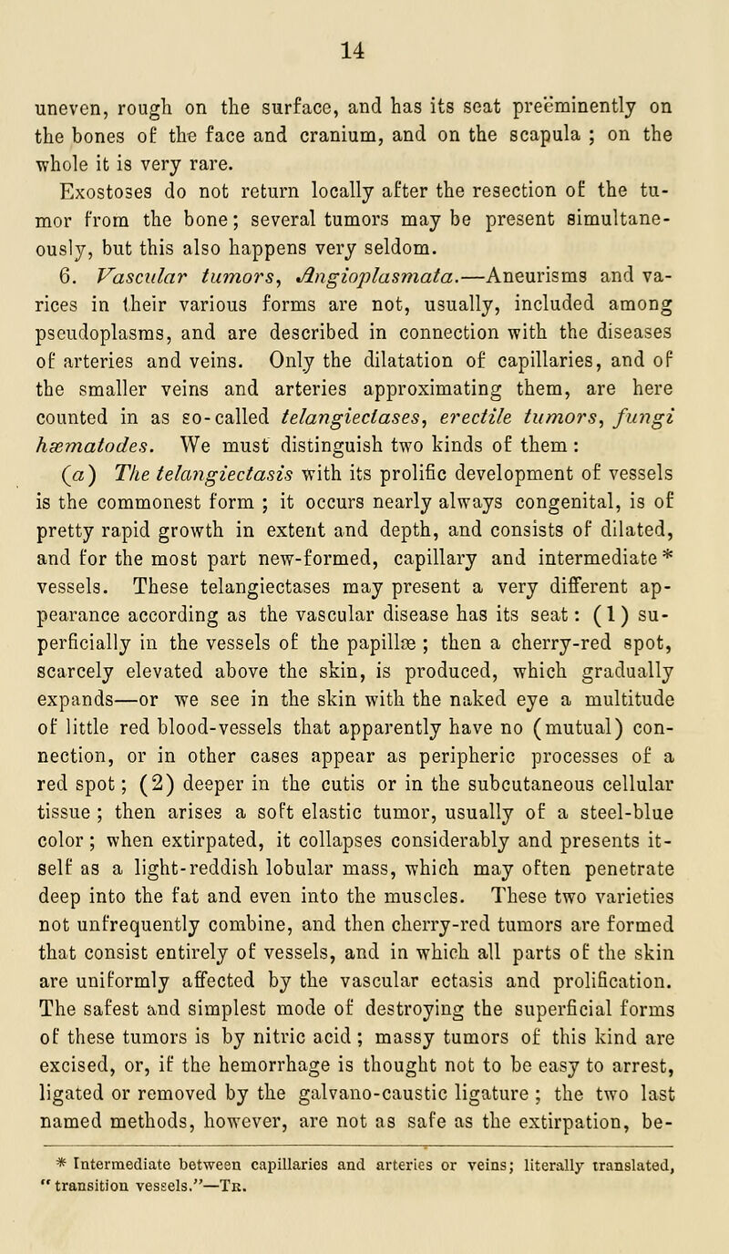 uneven, rough on the surface, and has its seat preeminently on the bones of the face and cranium, and on the scapula ; on the whole it is very rare. Exostoses do not return locally after the resection of the tu- mor from the bone; several tumors maybe present simultane- ously, but this also happens very seldom. 6. Vascular tumors, Angioplasmata.—Aneurisms and va- rices in their various forms are not, usually, included among pscudoplasms, and are described in connection with the diseases of arteries and veins. Only the dilatation of capillaries, and of the smaller veins and arteries approximating them, are here counted in as so-called telangiectases, erectile tumors, fungi hxmatodes. We must distinguish two kinds of them : («) The telangiectasis with its prolific development of vessels is the commonest form ; it occurs nearly always congenital, is of pretty rapid growth in extent and depth, and consists of dilated, and for the most part new-formed, capillary and intermediate* vessels. These telangiectases may present a very different ap- pearance according as the vascular disease has its seat: (1) su- perficially in the vessels of the papillae ; then a cherry-red spot, scarcely elevated above the skin, is produced, which gradually expands—or we see in the skin with the naked eye a multitude of little red blood-vessels that apparently have no (mutual) con- nection, or in other cases appear as peripheric processes of a red spot; (2) deeper in the cutis or in the subcutaneous cellular tissue ; then arises a soft elastic tumor, usually of a steel-blue color; when extirpated, it collapses considerably and presents it- self as a light-reddish lobular mass, which may often penetrate deep into the fat and even into the muscles. These two varieties not unfrequently combine, and then cherry-red tumors are formed that consist entirely of vessels, and in which all parts of the skin are uniformly affected by the vascular ectasis and prolification. The safest and simplest mode of destroying the superficial forms of these tumors is by nitric acid ; massy tumors of this kind are excised, or, if the hemorrhage is thought not to be easy to arrest, ligated or removed by the galvano-caustic ligature ; the two last named methods, however, are not as safe as the extirpation, be- * Intermediate between capillaries and arteries or veins; literally translated, transition vessels.—Tk.