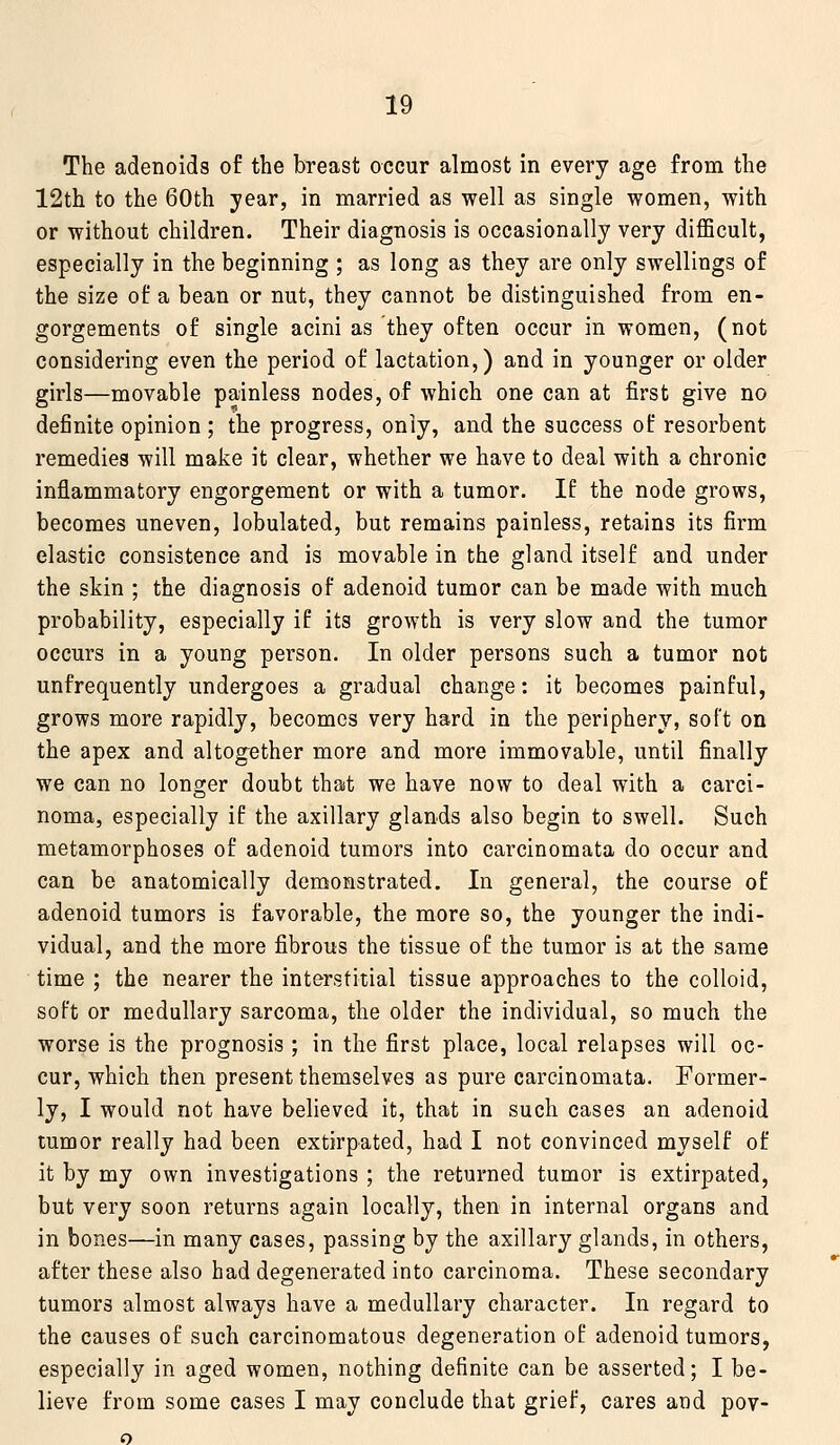 The adenoids of the breast occur almost in every age from the 12th to the 60th year, in married as well as single women, with or without children. Their diagnosis is occasionally very diflScult, especially in the beginning ; as long as they are only swellings of the size of a bean or nut, they cannot be distinguished from en- gorgements of single acini as they often occur in women, (not considering even the period of lactation,) and in younger or older girls—movable painless nodes, of which one can at first give no definite opinion; the progress, only, and the success of resorbent remedies will make it clear, whether we have to deal with a chronic inflammatory engorgement or with a tumor. If the node grows, becomes uneven, lobulated, but remains painless, retains its firm elastic consistence and is movable in the gland itself and under the skin ; the diagnosis of adenoid tumor can be made with much probability, especially if its growth is very slow and the tumor occurs in a young person. In older persons such a tumor not unfrequently undergoes a gradual change: it becomes painful, grows more rapidly, becomes very hard in the periphery, soft on the apex and altogether more and more immovable, until finally we can no longer doubt that we have now to deal with a carci- noma, especially if the axillary glands also begin to swell. Such metamorphoses of adenoid tumors into carcinomata do occur and can be anatomically demonstrated. In general, the course of adenoid tumors is favorable, the more so, the younger the indi- vidual, and the more fibrous the tissue of the tumor is at the same time ; the nearer the interstitial tissue approaches to the colloid, soft or medullary sarcoma, the older the individual, so much the worse is the prognosis ; in the first place, local relapses will oc- cur, which then present themselves as pure carcinomata. Former- ly, I would not have believed it, that in such cases an adenoid tumor really had been extirpated, had I not convinced myself of it by my own investigations ; the returned tumor is extirpated, but very soon returns again locally, then in internal organs and in bones—in many cases, passing by the axillary glands, in others, after these also had degenerated into carcinoma. These secondary tumors almost always have a medullary character. In regard to the causes of such carcinomatous degeneration of adenoid tumors, especially in aged women, nothing definite can be asserted; I be- lieve from some cases I may conclude that grief, cares and pov- o
