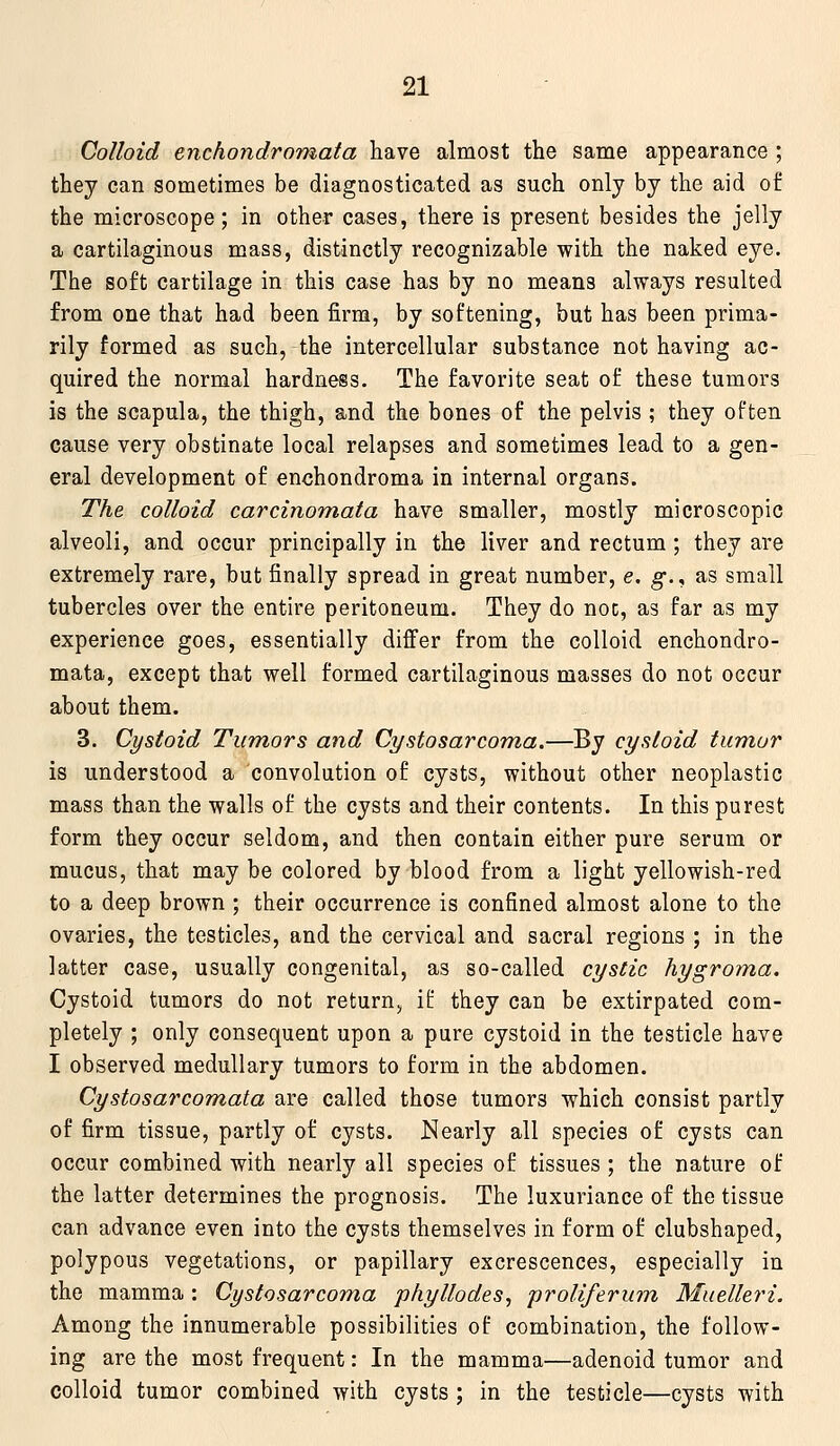 Colloid enchondromata have almost the same appearance ; they can sometimes be diagnosticated as such only by the aid of the microscope; in other cases, there is present besides the jelly a cartilaginous mass, distinctly recognizable with the naked eye. The soft cartilage in this case has by no means always resulted from one that had been firm, by softening, but has been prima- rily formed as such, the intercellular substance not having ac- quired the normal hardness. The favorite seat of these tumors is the scapula, the thigh, and the bones of the pelvis ; they often cause very obstinate local relapses and sometimes lead to a gen- eral development of enchondroma in internal organs. The colloid carcinoniata have smaller, mostly microscopic alveoli, and occur principally in the liver and rectum ; they are extremely rare, but finally spread in great number, e. g., as small tubercles over the entire peritoneum. They do noc, as far as my experience goes, essentially differ from the colloid enchondro- mata, except that well formed cartilaginous masses do not occur about them. 3. Cystoid Tumors and Cystosarcoma.—By cysloid tumor is understood a convolution of cysts, without other neoplastic mass than the walls of the cysts and their contents. In this purest form they occur seldom, and then contain either pure serum or mucus, that may be colored by blood from a light yellowish-red to a deep brown ; their occurrence is confined almost alone to the ovaries, the testicles, and the cervical and sacral regions ; in the latter case, usually congenital, as so-called cystic hygroma. Cystoid tumors do not return^ if they can be extirpated com- pletely ; only consequent upon a pure cystoid in the testicle have I observed medullary tumors to form in the abdomen. Cystosarcomata are called those tumors which consist partly of firm tissue, partly of cysts. Nearly all species of cysts can occur combined with nearly all species of tissues ; the nature of the latter determines the prognosis. The luxuriance of the tissue can advance even into the cysts themselves in form of clubshaped, polypous vegetations, or papillary excrescences, especially in the mamma: Cystosarcoma phyllodes^ proliferum Muelleri. Among the innumerable possibilities of combination, the follow- ing are the most frequent: In the mamma—adenoid tumor and colloid tumor combined with cysts ; in the testicle—cysts with
