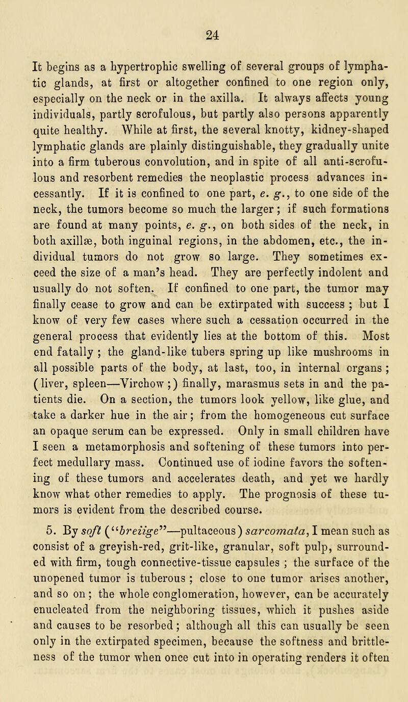 It begins as a hypertrophic swelling of several groups of lympha- tic glands, at first or altogether confined to one region only, especially on the neck or in the axilla. It always affects young individuals, partly scrofulous, but partly also persons apparently quite healthy. While at first, the several knotty, kidney-shaped lymphatic glands are plainly distinguishable, they gradually unite into a firm tuberous convolution, and in spite of all anti-scrofu- lous and resorbent remedies the neoplastic process advances in- cessantly. If it is confined to one part, e. g., to one side of the neck, the tumors become so much the larger; if such formations are found at many points, e. g., on both sides of the neck, in both axillae, both inguinal regions, in the abdomen, etc., the in- dividual tumors do not grow so large. They sometimes ex- ceed the size of a man's head. They are perfectly indolent and usually do not soften. If confined to one part, the tumor may finally cease to grow and can be extirpated with success ; but I know of very few cases where such a cessation occurred in the general process that evidently lies at the bottom of this. Most end fatally ; the gland-like tubers spring up like mushrooms in all possible parts of the body, at last, too, in internal organs ; (liver, spleen—Virchow ;) finally, marasmus sets in and the pa- tients die. On a section, the tumors look yellow, like glue, and take a darker hue in the air; from the homogeneous cut surface an opaque serum can be expressed. Only in small children have I seen a metamorphosis and softening of these tumors into per- fect medullary mass. Continued use of iodine favors the soften- ing of these tumors and accelerates death, and yet we hardly know what other remedies to apply. The prognosis of these tu- mors is evident from the described course. 5. By soft (5re22o-e—pultaceous) sarcomafa, I mean such as consist of a greyish-red, grit-like, granular, soft pulp, surround- ed with firm, tough connective-tissue capsules ; the surface of the unopened tumor is tuberous ; close to one tumor arises another, and so on ; the whole conglomeration, however, can be accurately enucleated from the neighboring tissues, which it pushes aside and causes to be resorbed; although all this can usually be seen only in the extirpated specimen, because the softness and brittle- ness of the tumor when once cut into in operating renders it often
