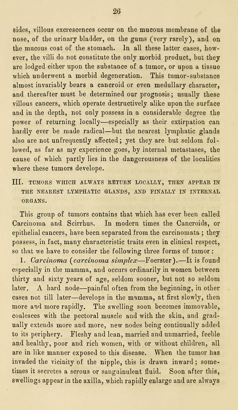 sides, villous excrescences occur on the mucous membrane of the nose, of the urinary bladder, on the gums (very rarely), and on the mucous coat of the stomach. In all these latter cases, how- ever, the villi do not constitute the only morbid product, but they are lodged either upon the substance of a tumor, or upon a tissue which underwent a morbid degeneration. This tumor-substance almost invariably bears a cancroid or even medullary character, and thereafter must be determined our prognosis; usually these villous cancers, which operate destructively alike upon the surface and in the depth, not only possess in a considerable degree the power of returning locally—especially as their extirpation can hardly ever be made radical—but the nearest lymphatic glands also are not unfrequently affected; yet they are but seldom fol- lowed, as far as my experience goes, by internal metastases, the cause of which partly lies in the dangerousness of the localities where these tumors develope. III. TUMORS AVmCH ALWAYS RETURN LOCALLY, THEN APPEAR IN THE NEAREST LYMPHATIC GLANDS, AND FINALLY IN INTERNAL ORGANS. This group of tumors contains that which has ever been called Carcinoma and Scirrhus. In modern times the Cancroids, or epithelial cancers, have been separated from the carcinomata ; they possess, in fact, many characteristic traits even in clinical respect, so that we have to consider the following three forms of tumor: 1. Carcinoma (^carcinoma sirnplex—Foerster).—It is found especially in the mamma, and occurs ordinarily in women between thirty and sixty years of age, seldom sooner, but not so seldom later. A hard node—painful often from the beginning, in other cases not till later—develops in the mamma, at first slowly, then more and more rapidly. The swelling soon becomes immovable, coalesces with the pectoral muscle and with the skin, and grad- ually extends more and more, new nodes being continually added to its periphery. Fleshy and lean, married and unmarried, feeble and healthy, poor and rich women, with or without children, all are in like manner exposed to this disease. When the tumor has invaded the vicinity of the nipple, this is drawn inward ; some- times it secretes a serous or sanguinulent fluid. Soon after this, swellings appear in the axilla, which rapidly enlarge and are always