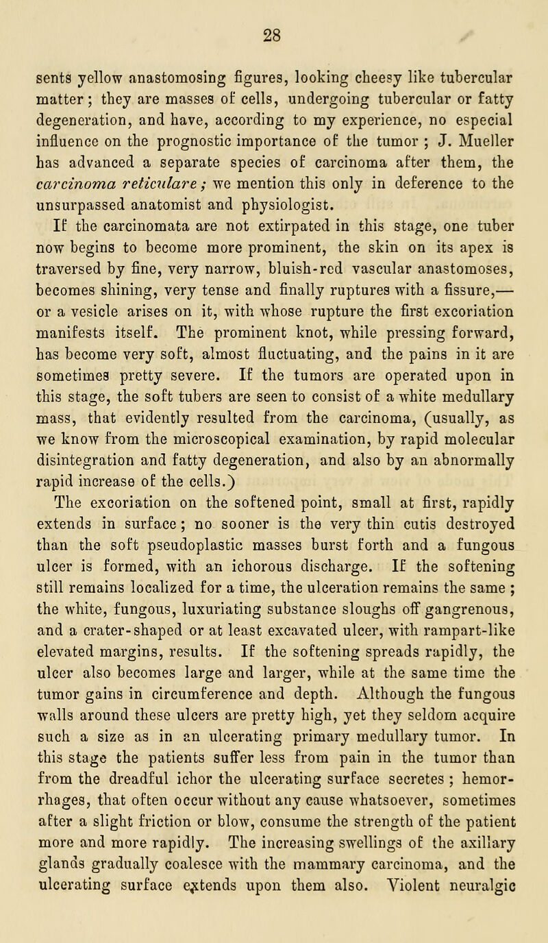 sents yellow anastomosing figures, looking cheesy like tubercular matter; they are masses of cells, undergoing tubercular or fatty degeneration, and have, according to my experience, no especial influence on the prognostic importance of the tumor ; J. Mueller has advanced a separate species of carcinoma after them, the carcinoma reticnlare ; we mention this only in deference to the unsurpassed anatomist and physiologist. If the carcinomata are not extirpated in this stage, one tuber now begins to become more prominent, the skin on its apex is traversed by fine, very narrow, bluish-red vascular anastomoses, becomes shining, very tense and finally ruptures with a fissure,— or a vesicle arises on it, with whose rupture the first excoriation manifests itself. The prominent knot, while pressing forward, has become very soft, almost fluctuating, and the pains in it are sometimes pretty severe. If the tumors are operated upon in this stage, the soft tubers are seen to consist of a white medullary mass, that evidently resulted from the carcinoma, (usually, as we know from the microscopical examination, by rapid molecular disintegration and fatty degeneration, and also by an abnormally rapid increase of the cells.) The excoriation on the softened point, small at first, rapidly extends in surface ; no sooner is the very thin cutis destroyed than the soft pseudoplastic masses burst forth and a fungous ulcer is formed, with an ichorous discharge. If the softening still remains localized for a time, the ulceration remains the same ; the white, fungous, luxuriating substance sloughs ofi gangrenous, and a crater-shaped or at least excavated ulcer, with rampart-like elevated margins, results. If the softening spreads rapidly, the ulcer also becomes large and larger, while at the same time the tumor gains in circumference and depth. Although the fungous walls around these ulcers are pretty high, yet they seldom acquire such a size as in an ulcerating primary medullary tumor. In this stage the patients suffer less from pain in the tumor than from the dreadful ichor the ulcerating surface secretes ; hemor- rhages, that often occur without any cause whatsoever, sometimes after a slight friction or blow, consume the strength of the patient more and more rapidly. The increasing swellings of the axillary glands gradually coalesce with the mammary carcinoma, and the ulcerating surface extends upon them also. Violent neuralgic