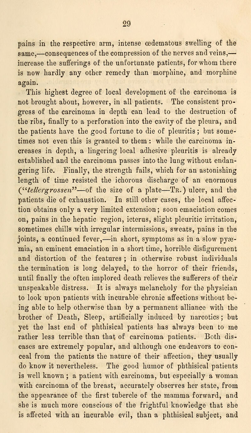 pains in the respective arm, intense cedematous swelling of the same,—consequences of the compression of the nerves and veins,— increase the sufferings of the unfortunate patients, for whom there is now hardly any other remedy than morphine, and morphine again. This highest degree of local development of the carcinoma is not brought about, however, in all patients. The consistent pro- gress of the carcinoma in depth can lead to the destruction of the ribs, finally to a perforation into the cavity of the pleura, and the patients have the good fortune to die of pleuritis; but some- times not even this is granted to them : while the carcinoma in- creases in depth, a lingering local adhesive pleuritis is already established and the carcinoma passes into the lung without endan- gering life. Finally, the strength fails, which for an astonishing length of time resisted the ichorous discharge of an enormous QHellergrossen''^—of the size of a plate—Tr.) ulcer, and the patients die of exhaustion. In still other cases, the local affec- tion obtains only a very limited extension; soon emaciation comes on, pains in the hepatic region, icterus, slight pleuritic irritation, sometimes chills with irregular intermissions, sweats, pains in the joints, a continued fever,—in short, symptoms as in a slow pyae- mia, an eminent emaciation in a short time, horrible disfigurement and distortion of the features ; in otherwise robust individuals the termination is long delayed, to the horror of their friends, until finally the often implored death relieves the sufferers of their unspeakable distress. It is always melancholy for the physician to look upon patients with incurable chronic affections without be- ing able to help otherwise than by a permanent alliance with the brother of Death, Sleep, artificially induced by narcotics ; but yet the last end of phthisical patients has always been to me rather less terrible than that of carcinoma patients. Both dis- eases are extremely popular, and although one endeavors to con- ceal from the patients the nature of their affection, they usually do know it nevertheless. The good humor of phthisical patients is well known ; a patient with carcinoma, but especially a woman with carcinoma of the breast, accurately observes her state, from the appearance of the first tubercle of the mamma forward, and she is much more conscious of the frightful knowledge that she is affected with an incurable evil, than a phthisical subject, and
