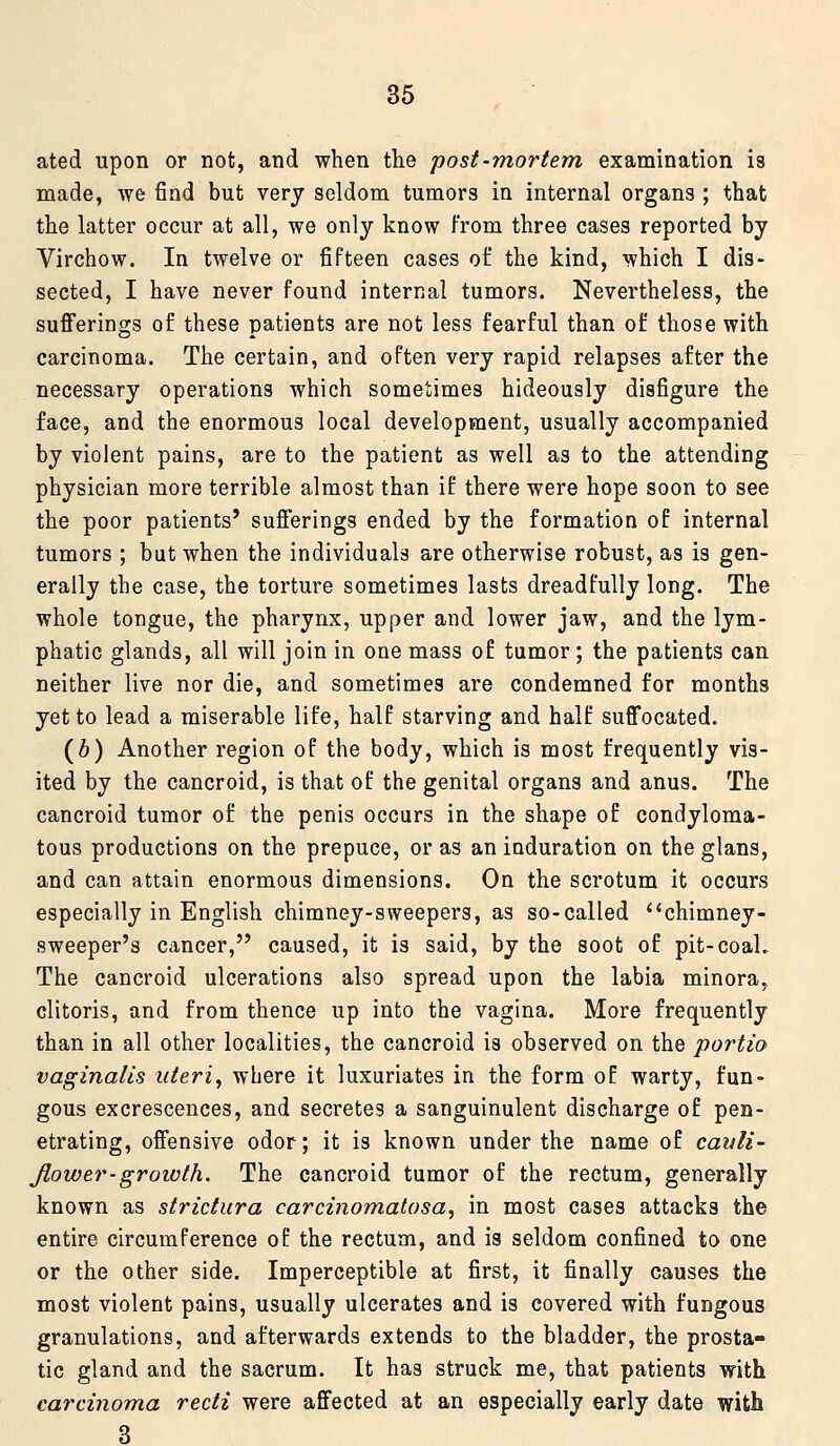 ated upon or not, and when the post-mortem examination is made, we find but very seldom tumors in internal organs ; that the latter occur at all, we only know from three eases reported by Virchow. In twelve or fifteen cases of the kind, which I dis- sected, I have never found internal tumors. Nevertheless, the sufierings of these patients are not less fearful than of those with carcinoma. The certain, and often very rapid relapses after the necessary operations which sometimes hideously disfigure the face, and the enormous local development, usually accompanied by violent pains, are to the patient as well as to the attending physician more terrible almost than if there were hope soon to see the poor patients' sufferings ended by the formation of internal tumors ; but when the individuals are otherwise robust, as is gen- erally the case, the torture sometimes lasts dreadfully long. The whole tongue, the pharynx, upper and lower jaw, and the lym- phatic glands, all will join in one mass of tumor ; the patients can neither live nor die, and sometimes are condemned for months yet to lead a miserable life, half starving and half suffocated. (6) Another region of the body, which is most frequently vis- ited by the cancroid, is that of the genital organs and anus. The cancroid tumor of the penis occurs in the shape of condyloma- tous productions on the prepuce, or as an induration on the glans, and can attain enormous dimensions. On the scrotum it occurs especially in English chimney-sweepers, as so-called chimney- sweeper's cancer, caused, it is said, by the soot of pit-coaL The cancroid ulcerations also spread upon the labia minora, clitoris, and from thence up into the vagina. More frequently than in all other localities, the cancroid is observed on the portio vaginalis uteri, where it luxuriates in the form of warty, fun- gous excrescences, and secretes a sanguinulent discharge of pen- etrating, offensive odor; it is known under the name of canli- Jlower-growth. The cancroid tumor of the rectum, generally known as strictura carcinomalosa, in most cases attacks the entire circumference of the rectum, and is seldom confined to one or the other side. Imperceptible at first, it finally causes the most violent pains, usually ulcerates and is covered with fungous granulations, and afterwards extends to the bladder, the prosta- tic gland and the sacrum. It has struck me, that patients with carcinoma recti were affected at an especially early date with 3