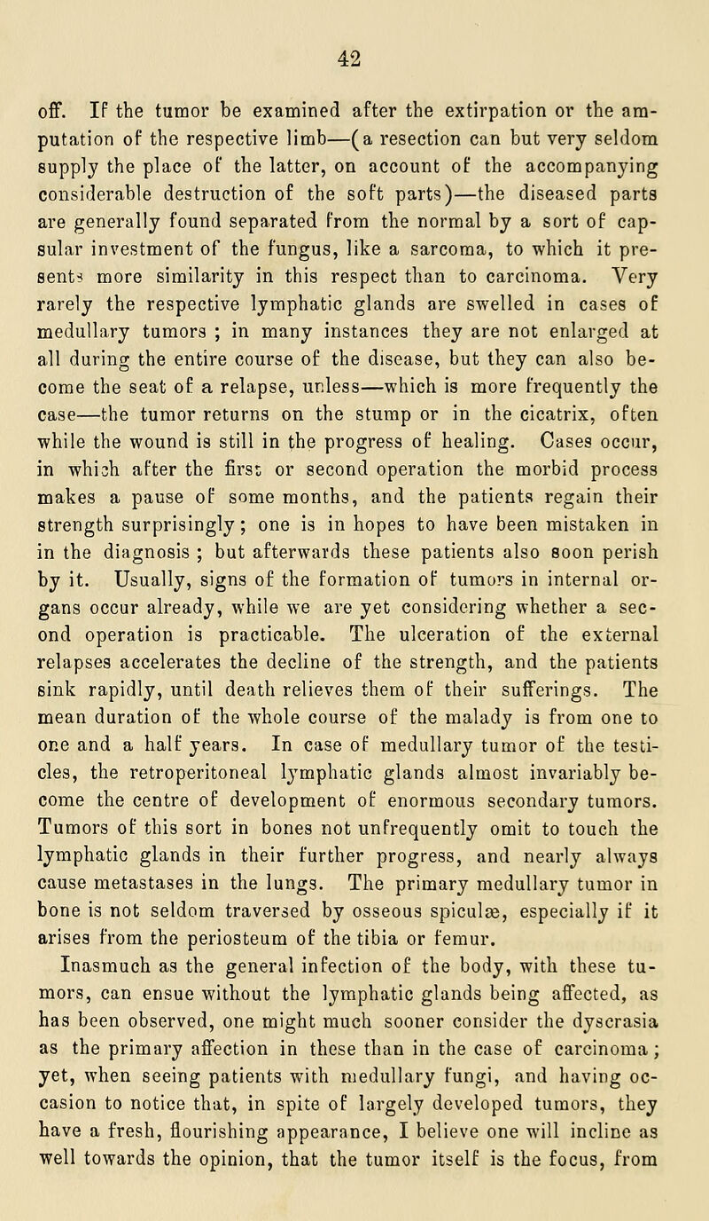 off. If the tumor be examined after the extirpation or the am- putation of the respective limb—(a resection can but very seldom supply the place of the latter, on account of the accompanying considerable destruction of the soft parts)—the diseased parts are generally found separated from the normal by a sort of cap- sular investment of the fungus, like a sarcoma, to which it pre- sents more similarity in this respect than to carcinoma. Very rarely the respective lymphatic glands are swelled in cases of medullary tumors ; in many instances they are not enlarged at all during the entire course of the disease, but they can also be- come the seat of a relapse, unless—which is more frequently the case—the tumor returns on the stump or in the cicatrix, often while the wound is still in the progress of healing. Cases occur, in whi3h after the firs:; or second operation the morbid process makes a pause of some months, and the patients regain their strength surprisingly; one is in hopes to have been mistaken in in the diagnosis ; but afterwards these patients also soon perish by it. Usually, signs of the formation of tumors in internal or- gans occur already, while we are yet considering whether a sec- ond operation is practicable. The ulceration of the external relapses accelerates the decline of the strength, and the patients sink rapidly, until death relieves them of their sufferings. The mean duration of the whole course of the malady is from one to one and a half years. In case of medullary tumor of the testi- cles, the retroperitoneal lymphatic glands almost invariably be- come the centre of development of enormous secondary tumors. Tumors of this sort in bones not unfrequently omit to touch the lymphatic glands in their further progress, and nearly always cause metastases in the lungs. The primary medullary tumor in bone is not seldom traversed by osseous spiculse, especially if it arises from the periosteum of the tibia or femur. Inasmuch as the general infection of the body, with these tu- mors, can ensue without the lymphatic glands being affected, as has been observed, one might much sooner consider the dyscrasia as the primary affection in these than in the case of carcinoma; yet, when seeing patients with medullary fungi, and having oc- casion to notice that, in spite of largely developed tumors, they have a fresh, flourishing appearance, I believe one will incline as well towards the opinion, that the tumor itself is the focus, from