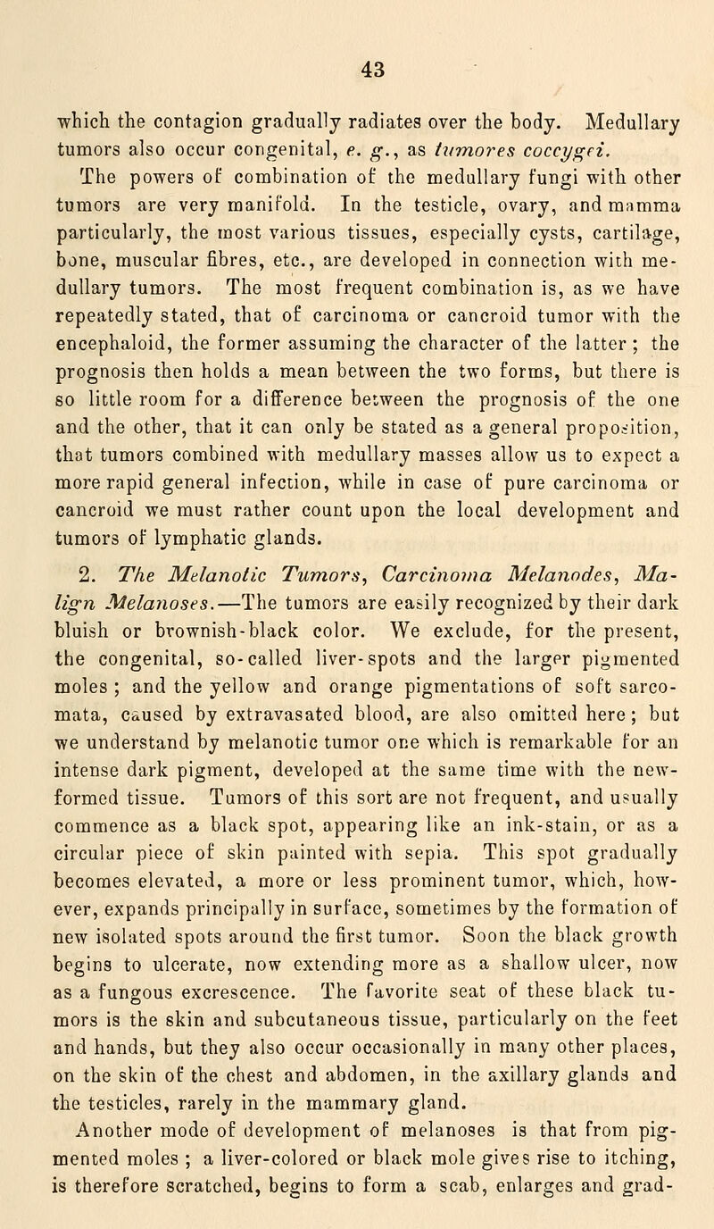 which the contagion gradually radiates over the body. Medullary tumors also occur congenital, e. g., as iifmores coccygei. The powers of combination of the medullary fungi with other tumors are very manifold. In the testicle, ovary, and mamma particularly, the most various tissues, especially cysts, cartilage, bone, muscular fibres, etc., are developed in connection with me- dullary tumors. The most frequent combination is, as we have repeatedly stated, that of carcinoma or cancroid tumor with the encephaloid, the former assuming the character of the latter; the prognosis then holds a mean between the two forms, but there is so little room for a difference between the prognosis of the one and the other, that it can only be stated as a general proposition, that tumors combined with medullary masses allow us to expect a more rapid general infection, while in case of pure carcinoma or cancroid we must rather count upon the local development and tumors of lymphatic glands. 2. The Melanotic Tumors, Carcinoma Melanodes, Ma- lign Melanoses.—The tumors are easily recognized by their dark bluish or brownish-black color. We exclude, for the present, the congenital, so-called liver-spots and the larger pigmented moles ; and the yellow and orange pigmentations of soft sarco- mata, c&used by extravasated blood, are also omitted here; but we understand by melanotic tumor one which is remarkable for an intense dark pigment, developed at the same time with the new- formed tissue. Tumors of this sort are not frequent, and usually commence as a black spot, appearing like an ink-stain, or as a circular piece of skin painted with sepia. This spot gradually becomes elevated, a more or less prominent tumor, which, how- ever, expands principally in surface, sometimes by the formation of new isolated spots around the first tumor. Soon the black growth begins to ulcerate, now extending more as a shallow ulcer, now as a fungous excrescence. The favorite seat of these black tu- mors is the skin and subcutaneous tissue, particularly on the feet and hands, but they also occur occasionally in many other places, on the skin of the chest and abdomen, in the axillary glands and the testicles, rarely in the mammary gland. Another mode of development of melanoses is that from pig- mented moles ; a liver-colored or black mole gives rise to itching, is therefore scratched, begins to form a scab, enlarges and grad-