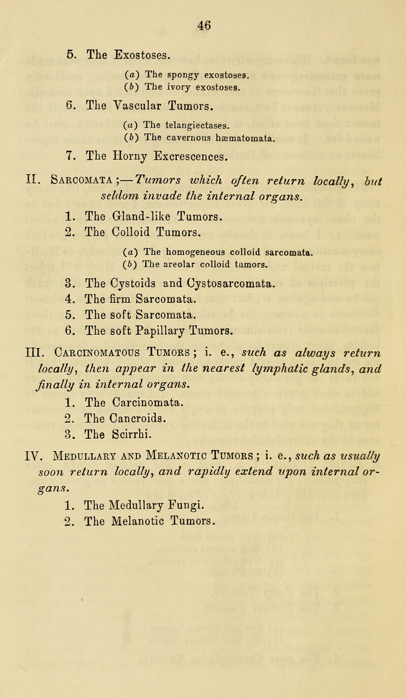 5. The Exostoses. (a) The spongy exostoses. (6) The ivory exostoses. 6. The Vascular Tumors. (a) The telangiectases. (6) The cavernous hsematomata. 7. The Horny Excrescences. II. Sarcomata;—Tumors which often return locally^ but seldom invade the internal organs. 1. The Gland-like Tumors. 2. The Colloid Tumors. (a) The homogeneous colloid sarcomata. (6) The areolar colloid tumors. 3. The Cystoids and Cjstosarcomata. 4. The firm Sarcomata. 5. The soft Sarcomata. 6. The soft Papillary Tumors. III. Carcinomatous Tumors; i. e., such as always return locally^ then appear in the nearest lymphatic glands^ and finally in internal organs. 1. The Carcinomata. 2. The Cancroids. 3. The Scirrhi. IV. Medullary and Melanotic Tumors ; i. e., such as usually soon return locally., and rapidly extend upon internal or- gans. 1. The Medullary Fungi. 2. The Melanotic Tumors.