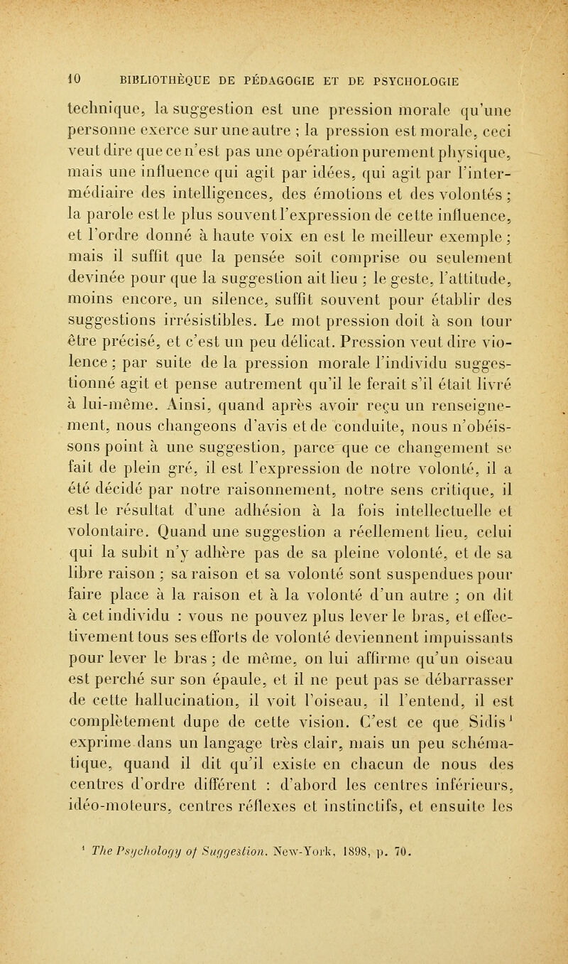 technique, la suggestion est une pression morale qu'une personne exerce sur une autre ; la pression est morale, ceci veut dire que ce n'est pas une opération purement physique, mais une influence qui agit par idées, qui agit par l'inter- médiaire des inteUig-ences, des émotions et des volontés ; la parole est le plus souvent l'expression de cette influence, et l'ordre donné à haute voix en est le meilleur exemple; mais il suffît que la pensée soit comprise ou seulement devinée pour que la suggestion ait lieu ; le geste, l'attitude, moins encore, un silence, suffît souvent pour établir des suggestions irrésistibles. Le mot pression doit à son tour être précisé, et c'est un peu délicat. Pression veut dire vio- lence : par suite de la pression morale l'individu sugges- tionné agit et pense autrement qu'il le ferait s'il était livré à lui-même. Ainsi, quand après avoir reçu un renseigne- ment, nous changeons d'avis et de conduite, nous n'obéis- sons point à une suggestion, parce que ce changement se fait de plein gré, il est l'expression de notre volonté, il a été décidé par notre raisonnement, notre sens critique, il est le résultat d'une adhésion à la fois intellectuelle et volontaire. Quand une suggestion a réellement lieu, celui qui la subit n'y adhère pas de sa pleine volonté, et de sa libre raison ; sa raison et sa volonté sont suspendues pour faire place à la raison et à la volonté d'un autre ; on dit à cet individu : vous ne pouvez plus lever le bras, et effec- tivement tous ses efforts de volonté deviennent impuissants pour lever le bras ; de même, on lui affirme qu'un oiseau est perché sur son épaule, et il ne peut pas se débarrasser de cette hallucination, il voit l'oiseau, il l'entend, il est complètement dupe de cette vision. C'est ce que Sidis' exprime dans un langage très clair, mais un peu schéma- tique, quand il dit qu'il existe en chacun de nous des centres d'ordre différent : d'abord les centres inférieurs, idéo-moteurs, centres réflexes et instinctifs, et ensuite les * The Psijcitolofjy of Suf/geition. New-York, 1898, jn 70.