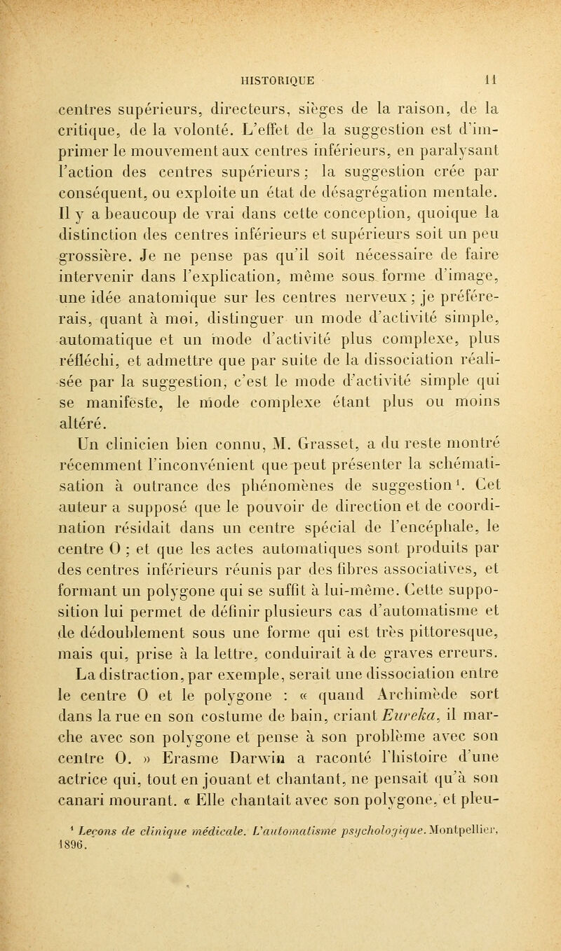 centres supérieurs, directeurs, sièges de la raison, de la critique, de la volonté. L'effet de la suggestion est d'im- primer le mouvement aux centres inférieurs, en paralysant Taction des centres supérieurs ; la suggestion crée par conséquent, ou exploite un état de désagrégation mentale. Il y a beaucoup de vrai dans cette conception, quoique la distinction des centres inférieurs et supérieurs soit un peu grossière. Je ne pense pas qu'il soit nécessaire de faire intervenir dans l'explication, même sous forme d'image, une idée anatomique sur les centres nerveux; je préfére- rais, quant à moi, distinguer un mode d'activité simple, automatique et un hiode d'activité plus complexe, plus réfléchi, et admettre que par suite de la dissociation réali- sée par la suggestion, c'est le mode d'activité simple qui se manifeste, le mode complexe étant plus ou moins altéré. Un clinicien bien connu, M. Grasset, a du reste montré récemment l'inconvénient que peut présenter la schémati- sation à outrance des phénomènes de suggestion ^ Cet auteur a supposé que le pouvoir de direction et de coordi- nation résidait dans un centre spécial de l'encéphale, le centre 0 ; et que les actes automatiques sont produits par des centres inférieurs réunis par des fibres associatives, et formant un polygone qui se suffit à lui-même. Cette suppo- sition lui permet de définir plusieurs cas d'automatisme et de dédoublement sous une forme qui est très pittoresque, mais qui, prise à la lettre, conduirait à de graves erreurs. La distraction, par exemple, serait une dissociation entre le centre 0 et le polygone : « quand Archimède sort dans la rue en son costume de bain, cria.nl Eurêka, il mar- che avec son polygone et pense à son problème avec son centre 0. » Erasme Darwin a raconté l'histoire d'une actrice qui, tout en jouant et chantant, ne pensait qu'à son canari mourant. « Elle chantait avec son polygone, et pleu- ' Leçons de clinique médicale. VatUomalisme psijcholoyigue.'SlonlfelViQv. 1896.