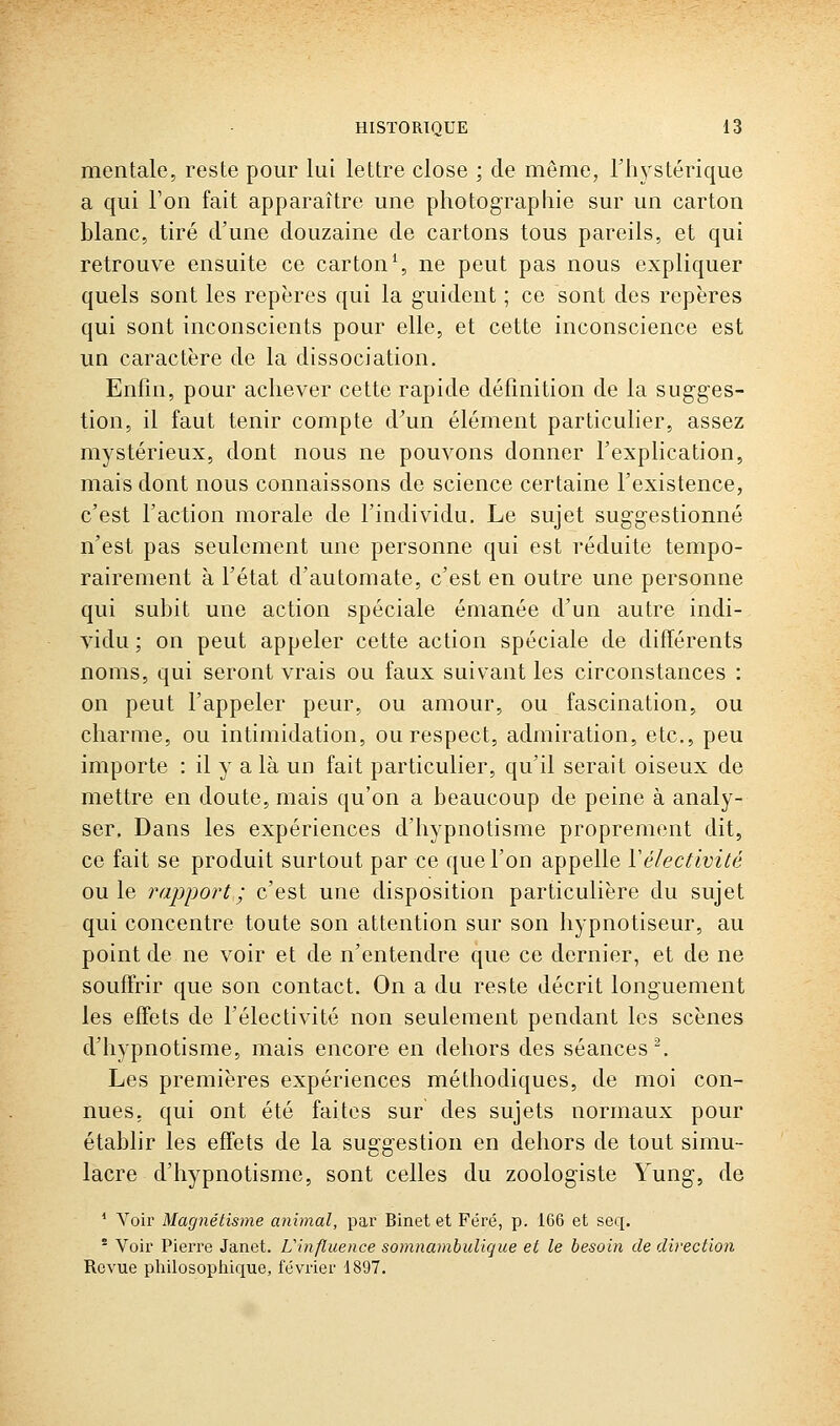 mentale, reste pour lui lettre close ; de même, Thystérique a qui Ton fait apparaître une photographie sur un carton blanc, tiré d'une douzaine de cartons tous pareils, et qui retrouve ensuite ce carton^, ne peut pas nous expliquer quels sont les repères qui la guident ; ce sont des repères qui sont inconscients pour elle, et cette inconscience est un caractère de la dissociation. Enfin, pour achever cette rapide définition de la sugges- tion, il faut tenir compte d^un élément particulier, assez mystérieux, dont nous ne pouvons donner l'explication, mais dont nous connaissons de science certaine l'existence, c'est l'action morale de l'individu. Le sujet suggestionné n'est pas seulement une personne qui est réduite tempo- rairement à l'état d'automate, c'est en outre une personne qui subit une action spéciale émanée d'un autre indi- vidu ; on peut appeler cette action spéciale de différents noms, qui seront vrais ou faux suivant les circonstances : on peut l'appeler peur, ou amour, ou fascination, ou charme, ou intimidation, ou respect, admiration, etc., peu importe : il y a là un fait particulier, qu'il serait oiseux de mettre en doute, mais qu'on a beaucoup de peine à analy- ser. Dans les expériences d'hypnotisme proprement dit, ce fait se produit surtout par ce que l'on appelle Vélectivité ouïe rapi^ort; c'est une disposition particulière du sujet qui concentre toute son attention sur son hypnotiseur, au point de ne voir et de n'entendre que ce dernier, et de ne souffrir que son contact. On a du reste décrit longuement les effets de l'électivité non seulement pendant les scènes d'hypnotisme, mais encore en dehors des séances'. Les premières expériences méthodiques, de moi con- nues, qui ont été faites sur des sujets normaux pour établir les effets de la suggestion en dehors de tout simu- lacre d'hypnotisme, sont celles du zoologiste Yung, de * Voir Magnétisme animal, par Binet et Féré, p. 1G6 et seq. * Voir Pierre Janet. L'influence somnamhulique et le besoin de direction Revue philosoptiique, février 1897.